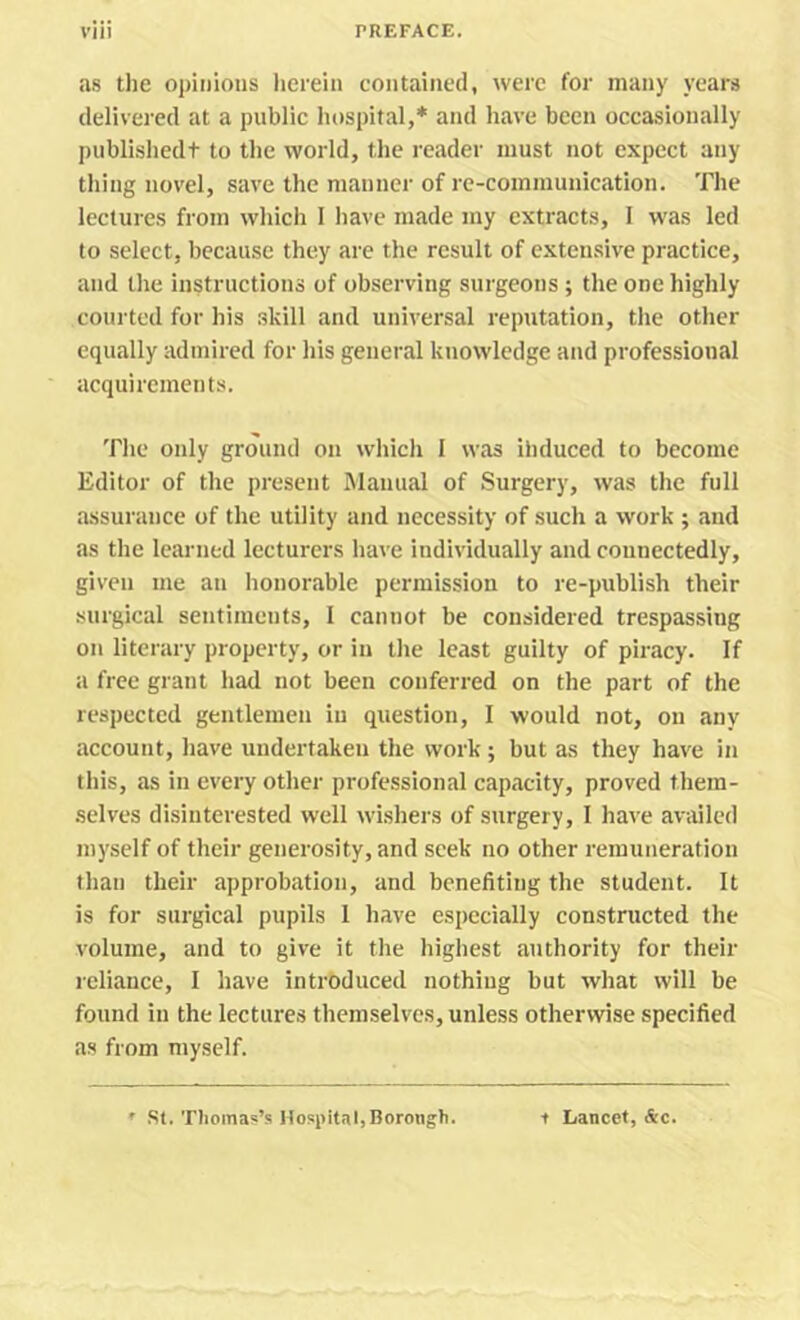 as the oj)ii)ious lierein contained, were for many years delivered at a public hospital,* and have been occasionally publishedt to the world, the reader must not expect any thing novel, save the manner of re-communication. The lectures from which I have made my extracts, I was led to select, because they are the result of extensive practice, and the instructions of observing surgeons; the one highly courted for his skill and universal reputation, the other equally admired for his general knowledge and professional acquirements. The only ground on which 1 was ihduced to become Editor of the present Manual of Surgery, was the full assurance of the utility and necessity of such a work ; and as the learned lecturers have individually and connectedly, given me an honorable permission to re-publish their surgical sentiments, 1 cannot be considered trespassing on literary property, or in the least guilty of piracy. If a free grant had not been conferred on the part of the respected gentlemen in question, I would not, on any account, have undertaken the work; but as they have in this, as in every other professional capacity, proved them- selves disinterested well wishers of surgery, I have availed myself of their generosity, and seek no other remuneration than their approbation, and benefiting the student. It is for surgical pupils 1 have especially constructed the volume, and to give it the highest authority for their reliance, I have introduced nothing but what will be found in the lectures themselves, unless otherwise specified as from myself. SI. Thomas’s Hospital,Borongh. t Lancet, &c.