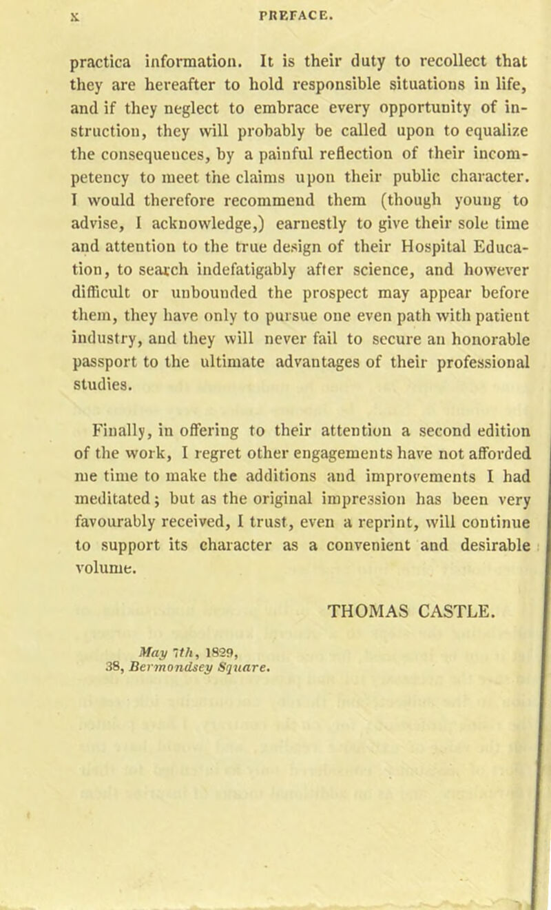 practica information. It is their duty to recollect that they are hereafter to hold responsible situations in life, and if they neglect to embrace every opportunity of in- struction, they will probably be called upon to equalize the consequences, by a painful reflection of their incom- petency to meet the claims upon their public character. I would therefore recommend them (though young to advise, I acknowledge,) earnestly to give their sole time and attention to the true design of their Hospital Educa- tion, to search indefatigably after science, and however difficult or unbounded the prospect may appear before them, they have only to pursue one even path with patient industry, and they will never fail to secure an honorable passport to the ultimate advantages of their professional studies. Finally, in offering to their attention a second edition of the work, I regret other engagements have not afforded me time to make the additions and improvements I had meditated; but as the original impression has been very favourably received, I trust, even a reprint, will continue to support its character as a convenient and desirable ! volume. THOMAS CASTLE. May -th, 1829, 38, Bermondsey Square.