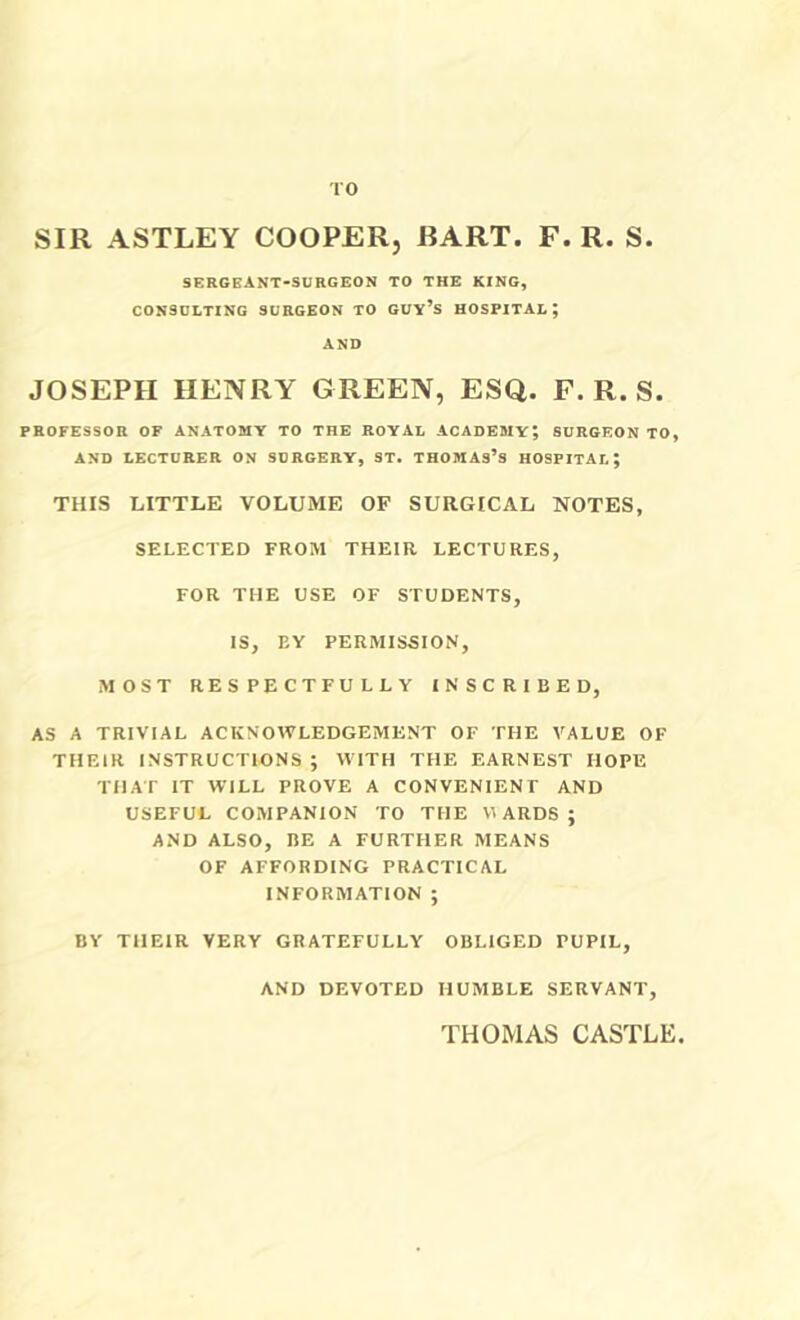 TO SIR ASTLEY COOPER, RART. F. R. S. SERGBANT-SURGEON TO THE KING, conbglting surgeon to guv’s hospital; AND JOSEPH HENRY GREEN, ESQ. F. R. S. professor of ANATOMY TO THE ROYAL ACADEMY; SURGEON TO, AND LECTURER ON SURGERY, ST. THOMAs’s HOSPITAL; THIS LITTLE VOLUME OF SURGICAL NOTES, SELECTED FROM THEIR LECTURES, FOR THE USE OF STUDENTS, IS, EY PERMISSION, MOST RESPECTFULLY INSCRIBED, AS A TRIVIAL ACKNOWLEDGEMENT OF THE VALUE OF THEIR INSTRUCTIONS ; WITH THE EARNEST HOPE THAT IT WILL PROVE A CONVENIENT AND USEFUL COMPANION TO THE VI ARDS ; AND ALSO, BE A FURTHER MEANS OF AFFORDING PRACTICAL INFORMATION ; BY THEIR VERY GRATEFULLY OBLIGED PUPIL, AND DEVOTED HUMBLE SERVANT, THOMAS CASTLE