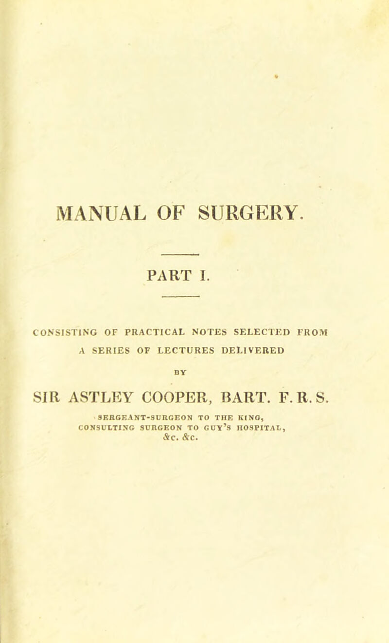 MANUAL OF SURGERY PART I. CONSISTING OF PRACTICAL NOTES SELECTED FROM A SERIES OF LECTURES DELIVERED ny SIR ASTLEY COOPER, BART. F. R. S. SERGEANT-SURCFON TO THE KING, CONSULTING SURGEON TO GUy’s HOSPITAL, &C. &C.