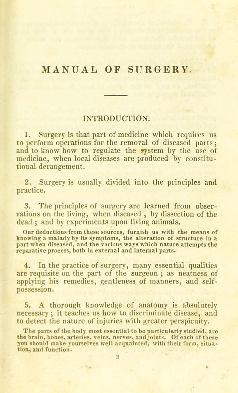 INTRODUCTION. 1. Surgery is that part of medicine which requires us to perform operations for the removal of diseased parts j and to know how to regulate the system by the use of medicine, when local diseases are produced by constitu- tional derangement. 2. Surgery is usually divdded into the principles and practice. 3. The principles of surgery are learned from obser- vations on the living, when diseased , by dissection of the dead ; and by experiments upon living animals. Oar dedactions from these sources, furnish us with the means of knowing a malady by its symptoms, the alteration of structure in a part when diseased, and the various ways which nature attempts the reparative process, both in external and internal parts. 4. In the practice of surgery, many essential qualities are requisite on the part of the surgeon ; as neatness of applying his remedies, gentleness of manners, and self- possession. 5. A thorough knowledge of anatomy is absolutely necessary; it teaches us how to discriminate disease, and to detect the nature of injuries with greater perspicuity. The parts of the body most essential to be particularly studied, are the brain, bones, arteries, veins, nerves, andjoiots. Of each of these you should make yourselves well acquainted, with their form, situa- tion, and function. li