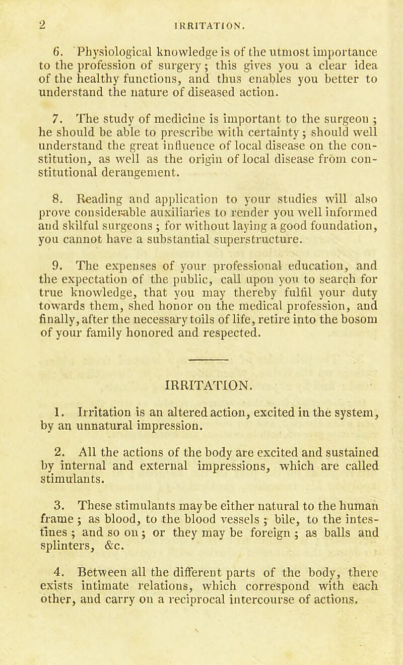 6. Physiological knowledge is of the utmost importance to the profession of surgery; this gives you a clear idea of the healthy functions, and thus enables you better to understand the nature of diseased action. 7. The study of medicine is important to the surgeon ; he should be able to prescribe with certainty; should well understand the great influence of local disease on the con- stitution, as well as the origin of local disease from con- stitutional derangement. 8. Reading and application to your studies will also prove considerable au.Kiliaries to render you well informed and skilful surgeons ; for without laying a good foundation, you cannot have a substantial .superstructure. 9. The expenses of your professional education, and the expectation of the public, call upon yon to search for true knowledge, that you may thereby fulfil your duty towards them, shed honor on the medical profession, and finally, after the necessai'y toils of life, retire into the bosom of your family honored and respected. IRRITATION. 1. Irritation is an altered action, excited in the system, by an unnatural impression. 2. All the actions of the body are excited and sustained by internal and external impressions, which are called stimulants. 3. These stimulants maybe either natural to the human frame ; as blood, to the blood vessels ; bile, to the intes- tines ; and so on; or they may be foreign ; as balls and splinters, &c. 4. Between all the different parts of the body, there exists intimate relations, which correspond with each other, and carry on a reciprocal intercourse of actions.