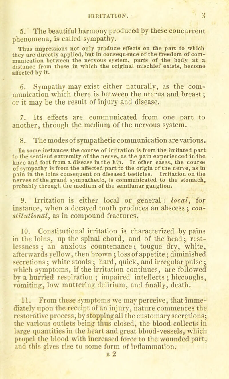 5. The beautiful harmony produced by these concurrent phenomena, is called sympathy. Thus impressions not only produce effects on the part to which they are directly applied, but in consequence of the freedom of com- munication between the nervous system, parts of the body at a distance from those in which the original mischief exists, become affected by it. 6. S\Tnpathy may exist either naturally, as the com- munication which there is between the uterus and breast; or it may be the result of injury and disease. 7. Its effects are communicated from one part to another, through the medium of the nervous system. 8. 'fhe modes of sympathetic communication are various. In some instances the course of irritation is from the irritated part to the sentient extremity of the nerve, as the pain experienced in the knee and foot from a disease in the hip. In other cases, the course of sympathy is from the affected part to the origin of the nerve, as in pain in the loins consequent on diseased testicles. Irritation on the nerves of the grand sympathetic, is communicated to the stomach, probably through the medium of the semilunar ganglion. 9. Irritation i,s either local or general: local, for instance, when a decayed tooth produces an abscess ; con- slilutional, as in compound fractures. 10. Constitutional irritation is characterized by pains in the loins, up the spinal chord, and of the head; rest- lessness ; an an.xious countenance; tougue dry, white, afterwards yellow, then brown; loss of appetite; diminished secretions; white stools ; hard, quick, and irregular pulse; which symptoms, if the irritation continues, are followed by a hurried respiration ; impaired intellects ; hiccoughs, vomiting, low muttering delirium, and finally, death. 11. From these symptoms we may perceive, that imme- diately upon the receipt of an injury, nature commences the restorative process, by stopping all the customary secretions; the various outlets being thus closed, the blood collects in large quantities in the heart and great blood-vessels, which propel the blood with increased force to the wounded part, and this gives rise to some form of inflammation. u 2