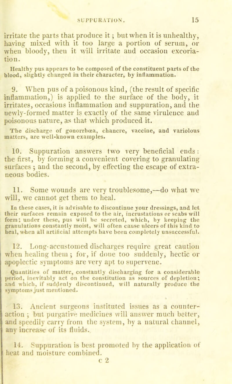 irritate the parts that produce it; but when it is unhealthy, hanng mi.ved with it too large a portion of serum, or when bloody, then it will irritate aud occasion e.xcoria- tio 11. Healthy pus appears to be composed of the constituent parts of the blood, slightly changed in their character, by inflammation. 9. When pus of a poisonous kind, (the result of specific inflammation,) is applied to the surface of the body, it irritates, occasions inflammation and suppuration, and the newly-formed matter is exactly of the same virulence aud poisonous nature, as that which produced it. The discharge of gonorrhoea, chancre, vaccine, and variolous matters, are well-known examples. 10. Suppuration answers two very beneficial ends: the first, by forming a convenient covering to granulating surfaces ; aud the second, by effecting the escape of extra- neous bodies. 11. Some wounds are very troublesome,—do what we will, we cannot get them to heal. In these cases, it is advisable to discontinue your dressings, and let their surfaces remain exposed to the air, incrustations or scabs will form; under these, pus will be secreted, which, by keeping the granulations constantly moist, will often cause ulcers of this kind to i heal, when all artificial attempts have been completely unsuccessful. 12. Long-accustomed discharges require great caution when healing them; for, if done too suddenly, hectic or apoplectic symptoms are very apt to supervene. Quantities of matter, constantly discharging for a considerable period, inevitably act on the constitution as sources of depletion; and which, if sud(lenly discontinued, will naturally produce the symptoms just mentioned. 1.3. Ancient surgeons in.stituted is.sues as a counter- action ; but purgative medicines will answer much better, and speedily carry from the system, by a natural channel, any increase of its fluids. 14. Suppuration is best promoted by the application of lieat and moisture combined. c 2