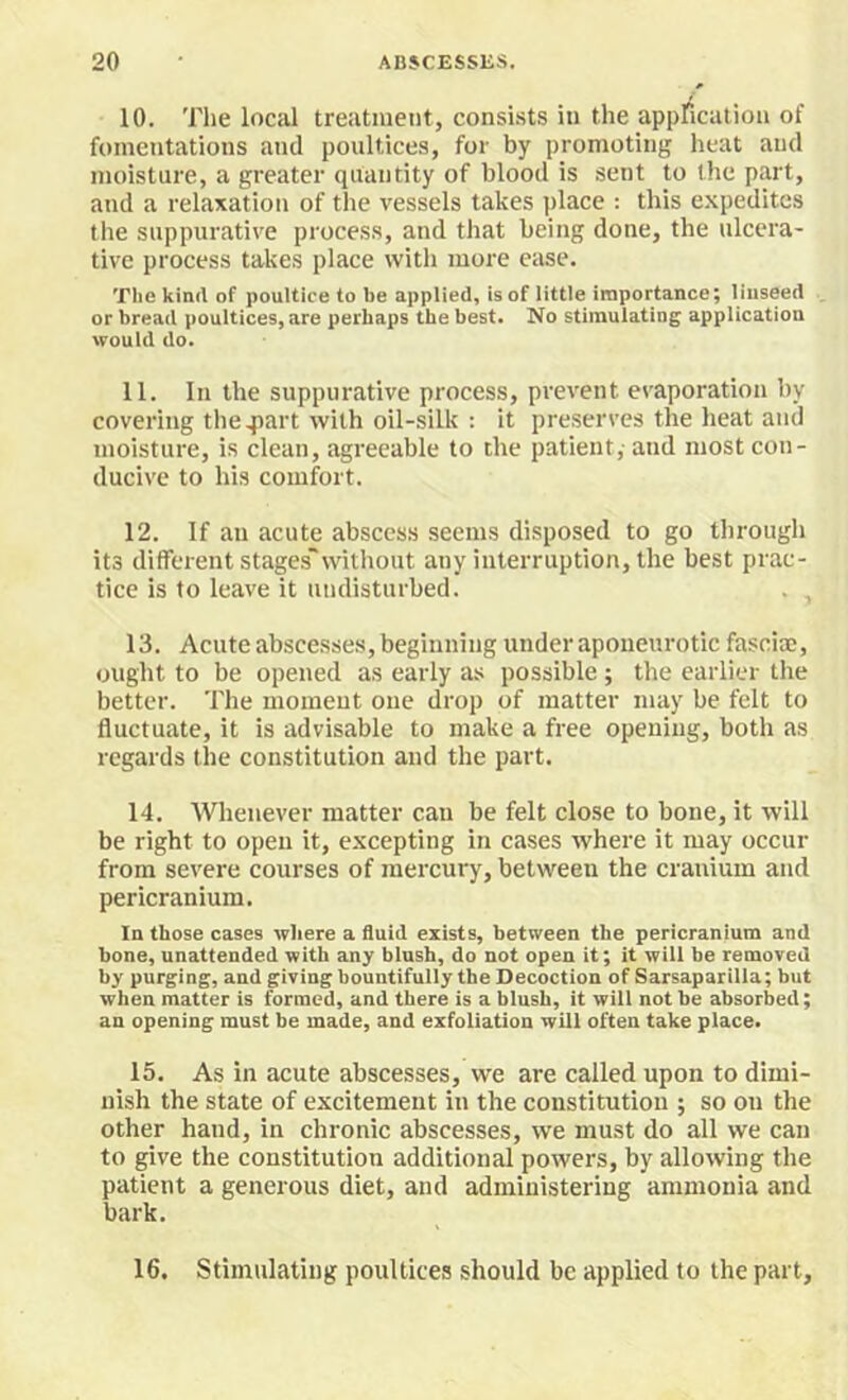10. Tlie local treatment, consists in the appfication of fomentations and poultices, for by promoting heat and moisture, a greater quantity of blood is sent to the part, and a relaxation of the vessels takes ])lace : this expedites the suppurative process, and that being done, the ulcera- tive process takes place with more case. The kiml of poultice to be applied, is of little importance; linseed . or bread poultices, are perhaps the best. No stimulatiug application would do. 11. In the suppurative process, prevent evaporation by covering theqiart with oil-silk : it preserves the heat and moisture, is clean, agreeable to the patient,- and most con- ducive to his comfort. 12. If an acute abscess seems disposed to go through its different stages'without any interruption, the best prac- tice is to leave it undisturbed. . , 13. Acute abscesses, beginning under aponeurotic fasciae, ought to be opened as early as possible ; the earlier the better. The moment one drop of matter may be felt to fluctuate, it is advisable to make a free opening, both as regards tlie constitution and the part. 14. Whenever matter can be felt close to bone, it will be right to open it, excepting in cases where it may occur from severe courses of mercury, between the cranium and pericranium. In those cases where a fluid exists, between the pericranium and bone, unattended with any blush, do not open it; it will be removed by purging, and giving bountifully the Decoction of Sarsaparilla; but when matter is formed, and there is a blush, it will not be absorbed; an opening must be made, and exfoliation will often take place. 15. As in acute abscesses, we are called upon to dimi- nish the state of excitement in the constitution ; so on the other hand, in chronic abscesses, we must do all we can to give the constitution additional powers, by allowing the patient a generous diet, and administering ammonia and bark.