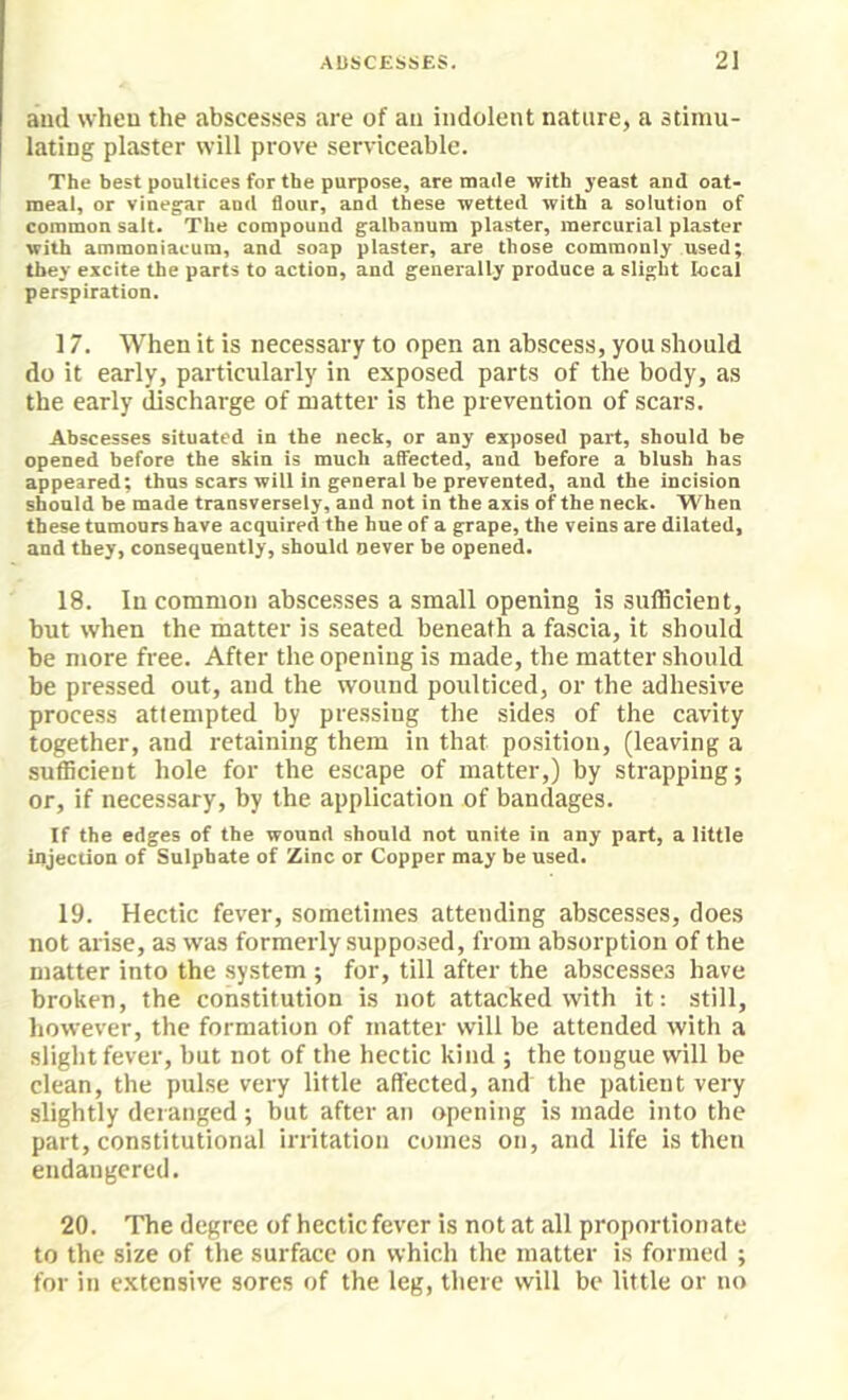 and when the abscesses are of an indolent nature, a stimu- lating plaster will prove serviceable. The best poultices for the purpose, are made with yeast and oat- meal, or vinegar and flour, and these wetted with a solution of common salt. The compound galbanum plaster, mercurial plaster with ammoniacum, and soap piaster, are those commonly used; they excite the parts to action, and generally produce a slight local perspiration. 17. When it is necessary to open an abscess, you should do it early, particularly in exposed parts of the body, as the early discharge of matter is the prevention of scars. Abscesses situated in the neck, or any exposed part, should be opened before the skin is much aSected, and before a blush has appeared; thus scars will in general be prevented, and the incision should be made transversely, and not in the axis of the neck. When these tumours have acquired the hue of a grape, the veins are dilated, and they, consequently, should never be opened. 18. In common abscesses a small opening is sufficient, but when the matter is seated beneath a fascia, it should be more free. After the opening is made, the matter should be pressed out, and the wound poulticed, or the adhesive process attempted by pressing the sides of the cavity together, and retaining them in that position, (leaving a sufficient hole for the escape of matter,) by strapping; or, if necessary, by the application of bandages. If the edges of the wound should not unite in any part, a little injection of Sulphate of Zinc or Copper may be used. 19. Hectic fever, sometimes attending abscesses, does not arise, as was formerly supposed, from absorption of the matter into the system ; for, till after the abscesses have broken, the constitution is not attacked with it: still, however, the formation of matter will be attended with a slight fever, but not of the hectic kind ; the tongue will be clean, the pulse very little affected, and the patient very slightly deranged ; but after an opening is made into tbe part, constitutional irritation comes on, and life is then endangered. 20. The degree of hectic fever is not at all proportionate to the size of the surface on which the matter is formed ; for in extensive sores of the leg, there will be little or no