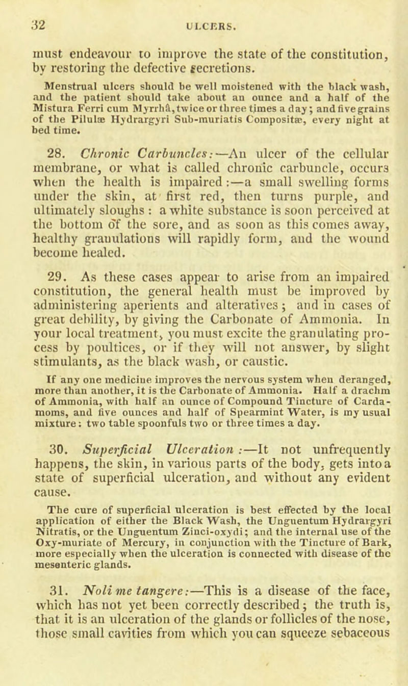 .52 UI.CKRS. must endeavour to improve the state of the constitution, by restoring the defective fecretions. Menstrual ulcers should be well moistened with the black wash, and the patient should take about an ounce and a half of the Mistura Ferri cum Mjrrhftjtwiceor three times a day; andfivegrains of the Pilulse Hydrargyri Sub-muriatis Composites, every night at bed time. 28. Chronic Carbuncles:—An ulcer of the cellular membrane, or what is called chronic carbuncle, occurs when the health is impaired:—a small swelling forms under the skin, at first red, then turns purple, and ultimately sloughs : a white substance is soon perceived at the bottom of the sore, and as soon as this comes away, healthy granulations will rapidly form, and the wound become healed. 29. As these cases appear to arise from an impaired constitution, the general health must be improved by administering aperients and alteratives; and in cases of great debility, by giving the Carbonate of Ammonia. In your local treatment, you must excite the granulating pro- cess by poultices, or if they will not answer, by slight stimulants, as the black wash, or caustic. If any one medicine improves the nervous system when deranged, more than another, it is the Carbonate of Ammonia. Half a drachm of Ammonia, with half an ounce of Compound Tincture of Carda- moms, and five ounces and half of Spearmint Water, is my usual mixture: two table spoonfuls two or three times a day. 80. Superficial Ulceration.-—It not unfrequently happens, the skin, in various parts of the body, gets into a state of superficial ulceration, and without any evident cause. The cure of superficial ulceration is best effected by the local application of either the Black Wash, the Unguentum Hydrargyrl Nitratis, or the Unguentum Zinci-oxydi; and the internal use of the Oxy-muriate of Mercury, in conjunction with the Tincture of Bark, more especially when the ulceration is connected with disease of the mesenteric glands. 31. Nolime tangere:—This is a disease of the face, which has not yet been correctly described; the truth is, that it is an ulceration of the glands or follicles of the nose, those small cavities from which you can squeeze sebaceous