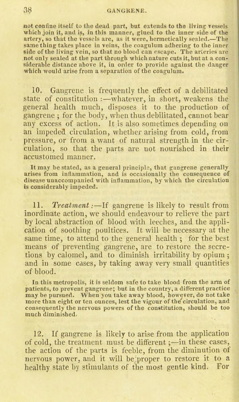 not confine itself to the dead part, but extends to the living vessels which join it, and is, in this manner, glued to the inner side of the artery, so that the vessels are, as it were, hermetically sealed.—The same thing takes place in veins, the coagulum adhering to the inner side of the living vein, so that no blood can escape. The arteries are not only sealed at the part through whicli nature cuts it, but at a con- siderable distance above it, in order to provide against the danger which would arise from a separation of the coagulum. 10. Gangrene is frequently the effect of a debilitated state of constitution :—wliatevcr, in short, weakens the general health inuch, disposes it to the production of gangrene ; for the body, wlien tints debilitated, cannot bear any excess of action. It is also sonietinics depending on an impeded circulation, whether arising from cold, from pressure, or from a want of natural strength in the cir- culation, so that the parts are not nourished in their accustomed manner. It may be stated, as a general principle, that gangrene generally arises from inflammation, and is occasionally the consequence of disease unaccompanied with inflammation, by which the circulation is considerably impeded. 11. Treatment:—If gangrene is likely to result from inordinate action, we should endeavour to relieve the part by local abstraction of blood with leeches, and the appli- cation of soothing poultices. It rvill be necessary at the same time, to attend to the general health ; for the best means of preventing gangrene, are to restore the secre- tions by calomel, and to diminish irritability by opium ; and in some cases, by taking away very small quantities of blood. In this metropolis, it is seldom safe to take blood from the arm of patients, to prevent gangrene; but in the country, a different practice may be pursued. When you take away blood, however, do not take more than eight or ten ounces, lest the vigour of the''circulation, and consequently the nervous powers of the constitution, should be too much diminished. 12. If gangrene is likely to arise from the application of cold, the treatment must be different;—in these cases, the action of the parts is feeble, from the diminution of nervous power, and it will be proper to restore it to a healthy state by stimulants of the most gentle kind. For