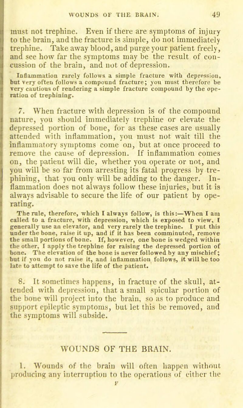 must not trephine. Even if there are symptoms of injury to the brain, and the fracture is simple, do not immediately trephine. Take away blood, and purge your patient freely, and see how far the symptoms may be the result of con- cussion of the brain, and not of depression. Infiammation rarely follows a simple fracture with depression, but very often foliows a compound fracture; you must therefore be very cautious of rendering a simple fracture compound by the ope- ration of trephining. 7. When fracture with depression is of the compound nature, you should immediately trephine or elevate the depressed portion of bone, for as these cases are usually attended with inflammation, you must not wait till the inflammatory symptoms come on, but at once proceed to remove the cause of depression. If inflammation comes on, the patient will die, whether you operate or not, and you will be so far from arresting its fatal progress by tre- phining, that you only will be adding to the danger. In- flammation does not always follow these injuries, but it is always advisable to secure the life of our patient by ope- rating. The rule, therefore, which I always follow, is this:—When I am called to a fracture, with depression, which Is exposed to view, I generally use an elevator, and very rarely the trephine. I put this under the bone, raise it up, and if it has been comminuted, remove the small portions of bone. If, however, one bone is wedged within the other, I apply the trephine for raising the depressed portion of bone. The elevation of the bone is never followed by any mischief; but if you do not raise it, and inflammation follows, it will be too late to attempt to save the life of the patient. 8. It sometimes happens, in fracture of the skull, at- tended with depression, that a small spicular portion of the hone will project into the brain, so as to produce and support epileptic symptoms, but let this be removed, and the symptoms will subside. WOUNDS OF THE BRAIN. 1. Wounds of the brain will often happen without producing any interruption to the operations of either the F