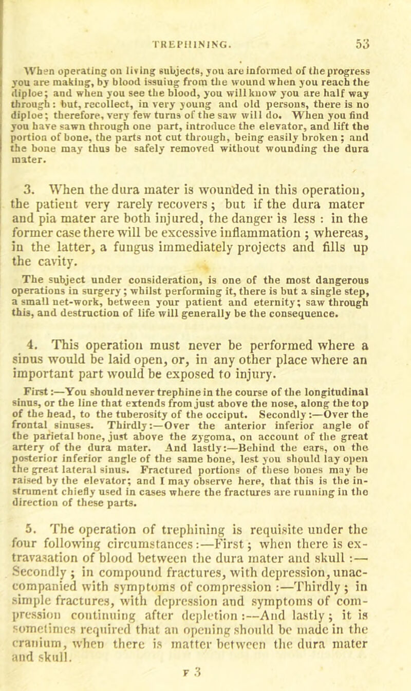 I'REI’IIINING. 53 When operating on living subjects, jou are informed of the progress you are makiug, by blood issuing from the wound when you reach the diploe; and when you see the blood, you will know you are half way through: but, recollect, in very young and old persons, there is no diploe; therefore, very few turns of the saw will do. When you find you have sawn through one part, introduce the elevator, and lift the portion of bone, the parts not cut through, being easily broken ; and the bone may thus be safely removed without wounding the dura mater. 3. When the dura mater is wounded in this operation, the patient very rarely recovers; but if the dura mater and pia mater are both injured, the danger is less : in the former case there will be excessive inflammation ; whereas, in the latter, a fungus immediately projects and fills up the cavity. The subject under consideration, is one of the most dangerous operations in surgery; whilst performing it, there is but a single step, a small net-work, between your patient and eternity; saw through this, and destruction of life will generally be the consequence. 4, This operation must never be performed where a sinus would be laid open, or, in any other place where an important part would be exposed to injury. First:—You should never trephine in the course of the longitudinal sinus, or the line that extends from just above the nose, along the top of the head, to the tuberosity of the occiput. Secondly;—Over the frontal sinuses. Thirdly:—Over the anterior inferior angle of the parietal hone, just above the zygoma, on account of the great artery of the dura mater. And lastly:—Behind the ears, on the posterior infenor angle of the same bone, lest you should lay open the great lateral sinus. Fractured portions of these bones may be raised by the elevator; and I may observe here, that this is the in- strument chiefly used in cases where the fractures are running in the direction of these parts. 5. The operation of trephining is requisite under the four following circumstances:—First; when there is ex- trava.sation of blood between tlie dura mater and skull:— Secondly ; in compound fractures, with depression, unac- companied with symptoms of compression :—Thirdly ; in simple fractures, with depression and symptoms of com- pression continuing after depletion:—And lastly; it is soinelinics required that an opening should be made in the cranium, when there is matter between the dura mater and skull.