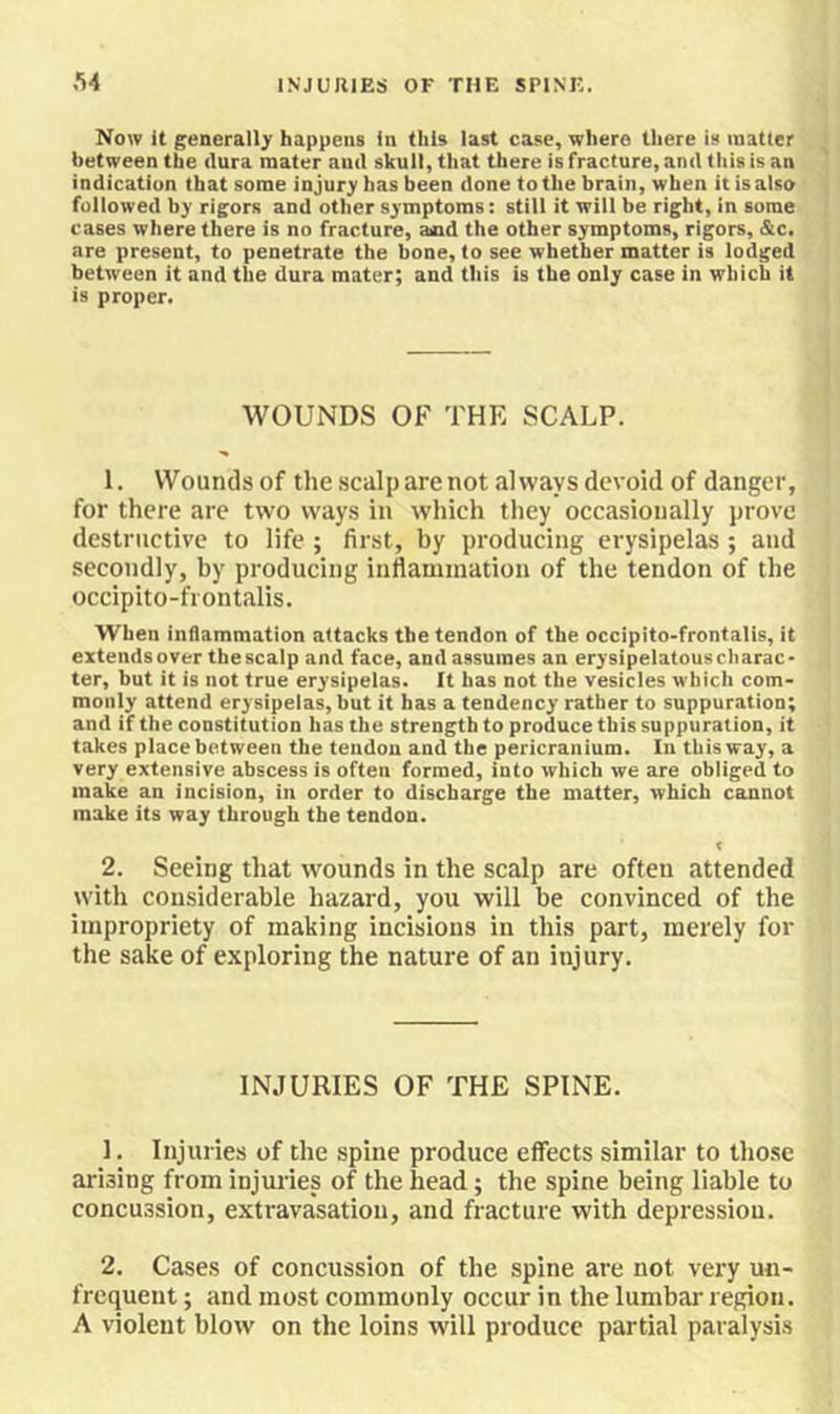 Now It generally happens In this last case, where there is matter between the tlura mater and skull, that there is fracture, and this is an indication that some injury has been done to the brain, when it is also followed by rigors and other symptoms: still it will be right, in some cases where there is no fracture, aind the other symptoms, rigors, &c. are present, to penetrate the bone, to see whether matter is lodged between it and the dura mater; and this is the only case in which it is proper. WOUNDS OF THE SCALP. 1. Wounds of the scalp are not always devoid of danger, for there are two ways in which they occasionally prove destructive to life ; first, by producing erysipelas; and secondly, by producing inflaminatioii of the tendon of the occipito-frontalis. When inflammation attacks the tendon of the occipito-frontalis, it extendsover thescalp and face, and assumes an erysipelatous charac- ter, but it is not true erysipelas. It has not the vesicles which com- monly attend erysipelas, but it has a tendency rather to suppuration; and if the constitution has the strength to produce this suppuration, it takes place between the tendon and the pericranium. In this way, a very extensive abscess is often formed, into which we are obliged to make an incision, in order to discharge the matter, which cannot make its way through the tendon. 2. Seeing that wounds in the scalp are often attended with considerable hazard, you will be convinced of the impropriety of making incisions in this part, merely for the sake of e.\ploring the nature of an injury. INJURIES OF THE SPINE. 1. Injuries of the spine produce effects similar to those arising from injuries of the head; the spine being liable to concussion, extravasation, and fracture with depression. 2. Cases of concussion of the spine are not vei’y un- frequent; and most commonly occur in the lumbar region. A violent blow on the loins will produce partial paralysis