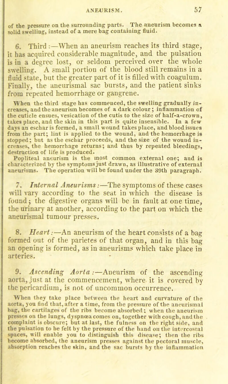 of the pressure on the surrounding parts. The aneurism becomes a solid swelling, instead of a mere bag containing fluid. 6. Third :—When an aneurism reaches its third stage, it has acquired considerable magnitude, and the pulsation is in a degree lost, or seldom perceived over the whole swelling. A small portion of the blood still remains in a fluid state, but the greater part of it is filled with coagulum. Finally, the aneurismal sac bursts, and the patient sinks from repeated hemorrhage or gangrene. When the third stage has commenced, the swelling gradually in- creases, and the aneurism becomes of a dark colour; inflammation of the cuticle ensues, vesication of the cutis to the size of half-a-crown, takes place, and the skin in this part is quite insensible. In a few days an eschar is formed, a small wound takes place, and blood issues from the part; lint is applied to the wound, and the hemorrhage is stopped; but as the eschar proceeds, and the size of the wound in- creases, the hemorrhage returns; and thus by repeated bleedings, destruction of life is produced. Popliteal aneurism is the most common external one; and is characterized by the symptoms just drawn, as illustrative of external aneurisms. The operation will be found under the 89th paragraph. 7. Internal Aneurisms:—The symptoms of these cases will vary according to the seat in which the disease is found; the digestive organs will be in fault at one time, the urinary at another, according to the part on which the aneurismal tumour presses. 8. Heart.-—An aneurism of the heart consists of a bag formed out of the parietes of that organ, and in this bag an opening is formed, as in aneurisms which take place in arteries. 9. Ascending Aorta:—Aneurism of the ascending aorta, just at the commencement, where it is covered by the pericardium, is not of uncommon occurrence. ■When they take place between the heart and curvature of (he aorta, yon find that, after a time, from the pressure of the aneurismal hag, the cartilages of the ribs become absorbed: when the aneurism presses on the lungs, dyspncea comes on, together with cough,and the complaint is obscure; but at last, the fulness on the right side, and the puisation to be felt by the pressure of the hand on the intercostal spaces, will enable you to distinguish this disease; then the ribs become absorbed, the aneurism presses against the pectoral muscle, absorption reaches the skin, and the sac bursts by the inflammation