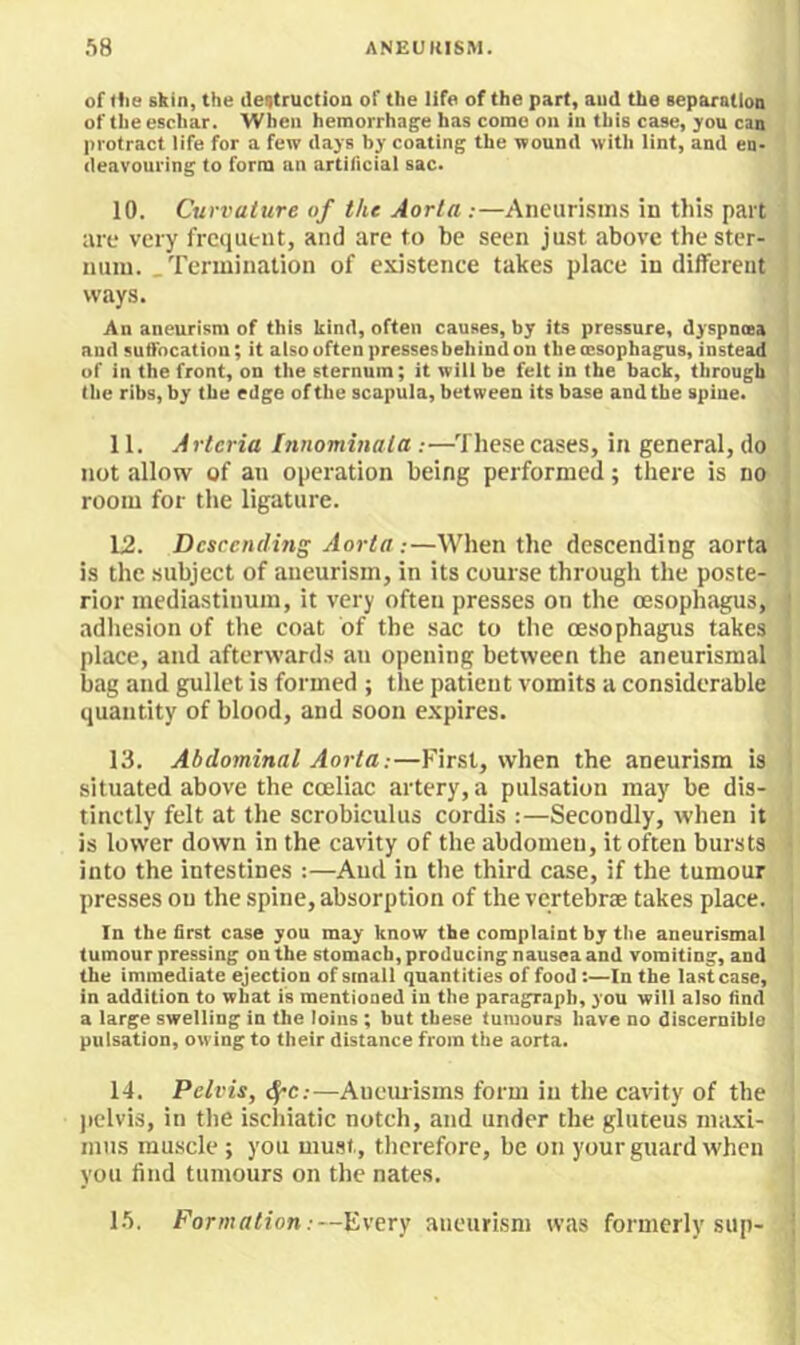 of the skin, the ilettructioa of the life of the part, aud the Beparalion of the eschar. When hemorrhage has come on in this case, you can protract iife for a few days by coating the wound with iint, and en- deavouring to form an artiliciai sac. 10. Curvature of the Aorta ;—Aneuri.sms in this part are very frequent, and are to be seen just above the ster- num. .Termination of existence takes place indifferent ways. An aneurism of this kind, often causes, by its pressure, dyspnoea aud sutfneatinn; it also often presses behind on the oesophagus, instead of in the front, on the sternum; it will be felt in the back, through the ribs, by the edge of the scapula, between its base and the spine. 11. Artcria Innominata :—These cases, in general, do not allow of an operation being performed; there is no room for the ligature. 12. Descending Aorta:—When the descending aorta is the subject of aneurism, in its course through the poste- rior mediastinum, it very often presses on the oesophagus, adhesion of the coat of the sac to the oesophagus takes place, and afterwards an opening between the aneurismal bag aud gullet is formed ; the patient vomits a considerable quantity of blood, and soon expires. 13. Abdominal Aorta:—First, when the aneurism is situated above the coeliac artery, a pulsation may be dis- tinctly felt at the scrobiculus cordis :—Secondly, when it is lower down in the cavity of the abdomen, it often bursts into the intestines :—Aud in the third case, if the tumour presses on the spine, absorption of the vertebrae takes place. In the first case you may know the complaint by the aneurismal tumour pressing on the stomach, producing nausea and vomiting, and the immediate ejection of small quantities of food:—In the last case, in addition to what is mentioned in the paragraph, you will also find a large swelling in the loins ; but these tumours have no discernibio pulsation, owing to their distance from the aorta. 14. Pelvis, c^c:—Aueiuisms form in the cavity of the jiclvis, in the ischiatic notch, and under the gluteus maxi- mns muscle; you mu.st, therefore, be on your guard when you find tumours on the nates. 1.’). Formation:—Every aneurism was formerly sup-