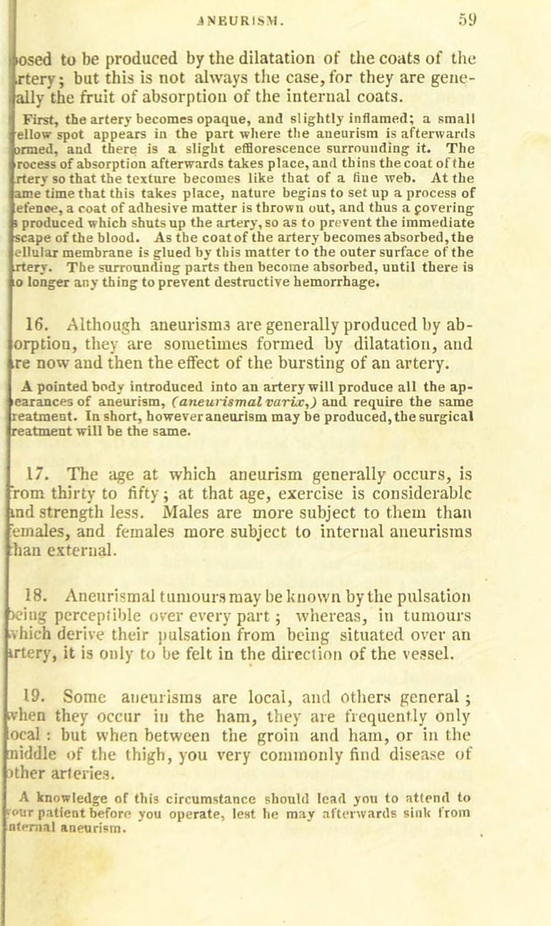 losed to be produced by the dilatation of tlie coats of the rtery; but this is not always tlie case, for they are gene- ally the fruit of absorption of the internal coats. First, the artery becomes opaque, and slightly inflamed; a small ellov spot appears in the part where the aneurism is afterwards irmed, and there is a slight efflorescence surrounding it. The rocess of absorption afterwards takes place, and thins the coat of the rtery so that the texture becomes like that of a tine web. At the ame time that this takes place, nature begins to set up a process of efenoe, a coat of adhesive matter is thrown out, and thus a fovering I produced which shuts up the artery, so as to prevent the immediate scape of the blood. As the coatof the artery becomes absorbed, the ellular membrane is glued by this matter to the outer surface of the rtery. The surrounding parts then become absorbed, until there is 0 longer any thing to prevent destructive hemorrhage. 16. Although aneurismd are generally produced by ab- orptiou, they are sometimes formed by dilatation, and re now and then the effect of the bursting of an artery. A pointed body introduced into an artery will produce all the ap- earances of aneurism, (aneurismalvarix,) and require the same reatmeut. In short, however aneurism may be produced, the surgical reatment will be the same. 17. The age at which aneurism generally occurs, is rom thirty to fifty; at that age, exercise is considerable ind strength less. Males are more subject to them than emales, and females more subject to internal aneurisms hail e.Ktcrnal. 18. Aneurismal tumoursmay be known by the pulsation X’iug perceptible over every part; whereas, in tumours vhich derive their pulsation from being situated over an irtery, it is only to be felt in the direclion of the vessel. 19. Some aneurisms are local, and others general; .vhen they occur in the ham, they are frequently only ocal; but when between the groin and ham, or in the niddle of the thigh, you very commonly find disease of ither arteries. A knowledge of this circumstance should lead you to attend to four patient before you operate, lest he may afterwards sink from ntemal aneurism.