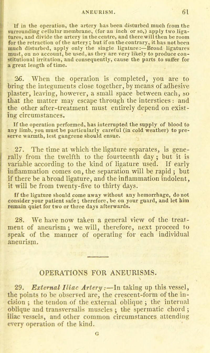 If in the operation, the artery has been disturbed much from the surrounding cellular membrane, (for an inch or so,) apply two liga- tures, and divide the artery in the centre, and there will then be room for the retraction of the artery; but if on the contrary, it has not been much disturbed, apply only the single ligature:—Broad ligatures must, on no account, be used, as they are very likely to produce con- stitutional irritation, and consequently, cause the parts to sulfer for a great length of time. 26. When the operation is completed, you are to bring the integuments close together, by means of adhesive plaster, leaving, however, a small space between each, so that the matter may escape through the interstices: and the other after-treatment must entirely depend on exist- ing circumstances. If the operation performed, has interrupted the supply of blood to any limb, you must be particularly careful (in cold weather) to pre- serve warmth, lest gangrene should ensue. 27. The time at which the ligature separates, is gene- rally from the twelfth to the fourteenth day; but it is variable according to the kind of ligature used. If early inflammation comes on, the separation will be rapid ; but if there be abroad ligature, and the inflammation indolent, it will be from twenty-five to thirty days. If the ligature should come away without any hemorrhage, do not consider your patient safe; therefore, be on your guard, and let him remain quiet for two or three days afterwards. 28. We have now taken a general view of the treat- ment of aneurism; we will, therefore, next proceed to speak of the manner of operating for each individual aneurism. OPERATIONS FOR ANEURISMS. 29. External Iliac Artery:—In taking up this vessel, the points to be observed are, the crescent-form of the in- cision ; the tendon of the external oblique ; the internal oblique and tran.svcrsalis muscles ; the spermatic chord ; iliac vessels, and other common circumstances attending every operation of the kind. G