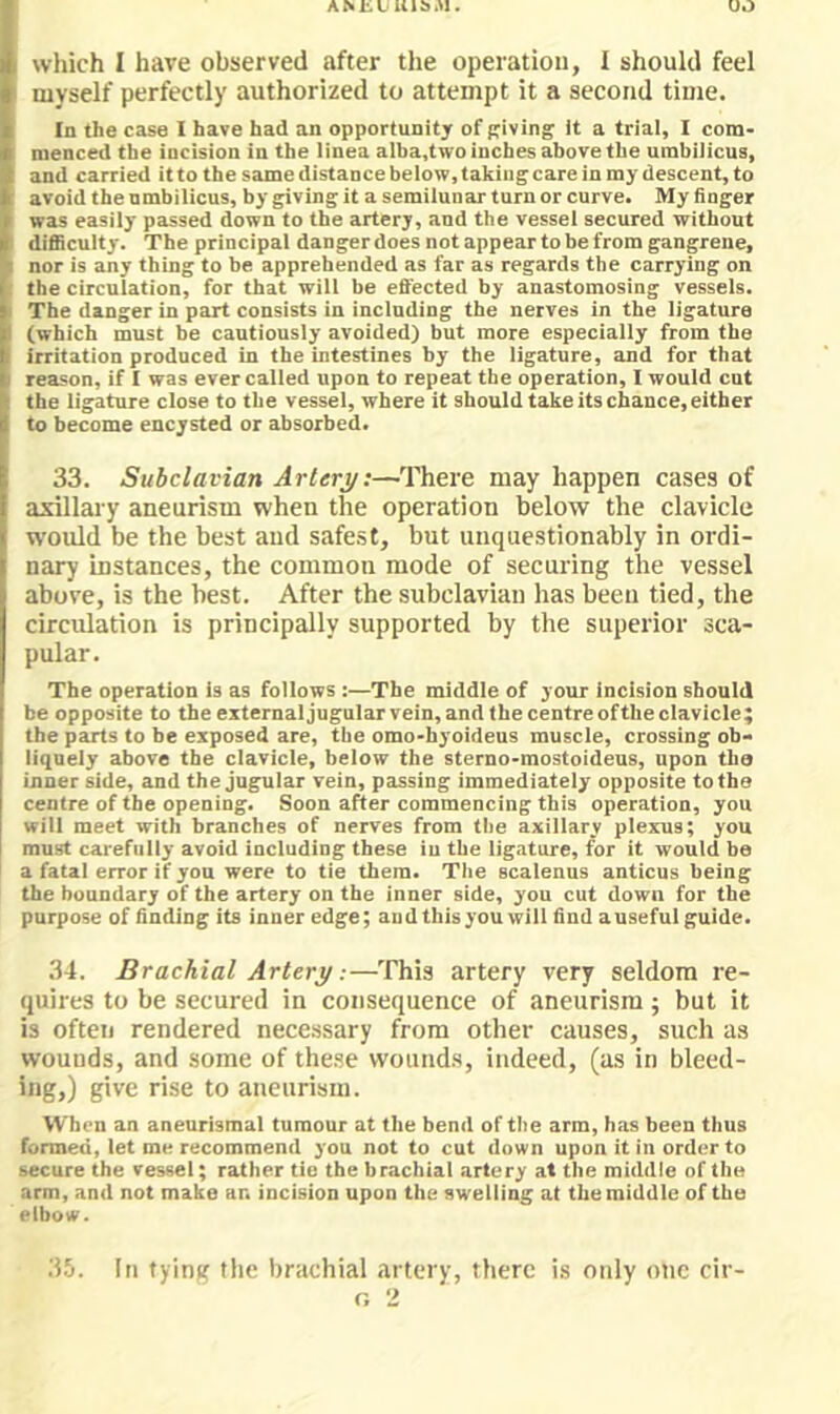 AMiL Ulb.U. OO I which I have observed after the operation, I should feel myself perfectly authorized to attempt it a second time. In the case I have had an opportunity of Riving it a trial, I com- menced the incision in the linea alba.two inches above the umbilicus, and carried it to the same distance below, taking care in my descent, to avoid the umbilicus, by giving it a semilunar turn or curve. My finger was easily passed down to the artery, and the vessel secured without difficulty. The principal danger does not appear to be from gangrene, nor is any thing to be apprehended as far as regards the carrying on the circulation, for that will be effected by anastomosing vessels. The danger in part consists in including the nerves in the ligature (which must be cautiously avoided) but more especially from the irritation produced in the intestines by the ligature, and for that reason, if I was ever called upon to repeat the operation, I would cut the ligature close to the vessel, where it should take its chance, either to become encysted or absorbed. 33. Subclavian Artery:—There may happen cases of axillary aneurism when the operation below the clavicle would be the best and safest, but unquestionably in ordi- nary instances, the common mode of securing the vessel above, is the best. After the subclavian has been tied, the circulation is principally supported by the superior sca- pular. The operation is as follows :—The middle of your incision should be opposite to the externaljugular vein,and Ihecentreoftheclavicle; the parts to be exposed are, the omo-byoideus muscle, crossing ob- liquely above the clavicle, below the sterno-mostoideus, upon tha inner side, and the jugular vein, passing immediately opposite to the centre of the opening. Soon after commencing this operation, you will meet with branches of nerves from the axillary plexus; you must carefully avoid including these iu the ligature, for it would be a fatal error if you were to tie them. The scalenus anticus being the boundary of the artery on the inner side, you cut down for the purpose of finding its inner edge; and this you will find auseful guide. 34. Brachial Artery:—This artery very seldom re- quires to be secured in consequence of aneurism ; but it is often rendered necessary from other causes, such as wounds, and some of these wounds, indeed, (as in bleed- ing,) give rise to aneurism. When an aneurismal tumour at the bend of the arm, has been thus formed, let me recommend you not to cut down upon it in order to secure the vessel; rather tie the brachial artery at the middle of the arm, and not make an incision upon the swelling at the middle of the elbow. 3.!i. In tying the brachial artery, there is oidy one cir-