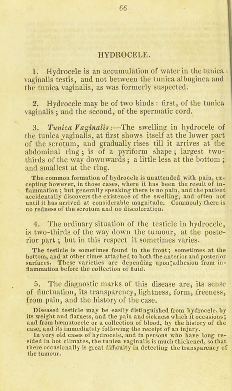 HYDROCELE. 1. Hydrocele is an accumulation of water in the tunica vaginalis testis, and not between the tunica albuginea and tiie tunica vaginalis, as was formerly suspected. 2. Hydrocele may be of two kinds : first, of the tunica vaginalis ; and the second, of the spermatic cord. 3. Tunica Vaginalis;—The swelling in hydrocele of the tunica vaginalis, at first shows itself at the lower part of the scrotum, and gradually rises till it arrives at the abdominal ring ; is of a pyriform shape; largest two- thirds of the way downwards ; a little less at the bottom ; and smallest at the ring. The common formation of hydrocele is unattended with pain, ex- cepting however, in those cases, where it has been the result of in- flammation ; but generally speaking there is no pain, and the patient accidentally discovers the existence of the swelling, and often not until it has arrived at considerable magnitude. Commonly there is no redness of the scrotum and no discoloration. 4. The ordinary situation of the testicle iu hydrocele, i.s two-thirds of the way down the tumour, at the poste- rior part; but in this respect it sometimes varies. The testicle is sometimes found in the front; sometimes at the bottom, and at other times attached to both the anterior and posterior surfaces. These varieties are depending upon^adhesion from in- flammation before the collection of fluid. 5. The diagnostic marks of this disease are, its sense of fluctuation, its transparency, lightness, form, freeiiess, from pain, and the history of the case. Diseased testicle may be easily distinguished from hydrocele, by its weight and flatness, and the pain and sickness which it occasions; and from haematocele or a collection of blood, by the history of the case, and its immediately following the receipt of an injury. In very old cases of Iiydrocele, and in persons who have long re- sided iu hot climates, the tunioa vaginalis is much thickened, so that there, occasionally is great difficulty in detecting the transparency of the tumour.