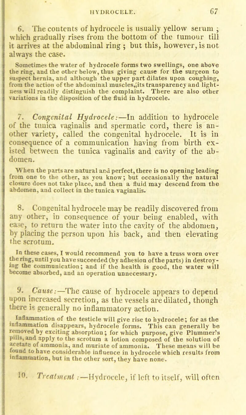 HVUUOCE1.E. 67 6. The contents of hydrocele is usually yellow serum; which gradually rises from the bottom of the tumour till it arrives at the abdominal ring ; but this, however, is not always the case. Sometimes the water of hydrocele forms two swellings, one above the ring, and the other below, thus giving cause for the surgeon to suspect hernia, and although the upper part dilates upon coughing, from the action of the abdominal muscles,;its transparency and light- ness will readily distinguish the complaint. There are also other variations in the disposition of the fluid in hydrocele. 7. Congenital Hydrocele:—In addition to hydrocele of the tunica vaginalis and spermatic cord, there is an- other variety, called the congenital hydrocele. It is in consequence of a communication having from birth ex- isted between the tunica vaginalis and cavity of the ab- domen. When the parts are natural and perfect, there is no opening leading from one to the other, as you know; but occasionally the natural closure does not take place, and then a fluid may descend from the abdomen, and collect in the tunica vaginalis. 8. Congenital hydrocele may be readily discovered from any other, in consequence of your being enabled, with ease, to return the water into the cavity of the abdomen, by placing the person upon his back, and then elevating the scrotum. In these cases, I would recommend you to have a truss worn over fl>oring,untilyouhavesncceeded(by adhesion oftheparts) in destroy- ing the communication; and if the health is good, the water will become absorbed, and an operation unnecessary. 9. Cause:—The cause of hydrocele appears to depend upon increased secretion, as the vessels are dilated, though there is generally no inflammatory action. Inflammation of the testicle will give rise to hydrocele; for as the inflammation disappears, hydrocele forms. This can generally be removed by exciting absorption; for which purpose, give Plummer’s pills, and apply to the scrotum a lotion composed of the solution of acetate of ammonia, and muriate of ammonia. These means will be found to have considerable influence in hydrocele which results from inflammation, but in the other sort, they have none. Itl. Treatment :—Hydrocele, if left to itself, will often