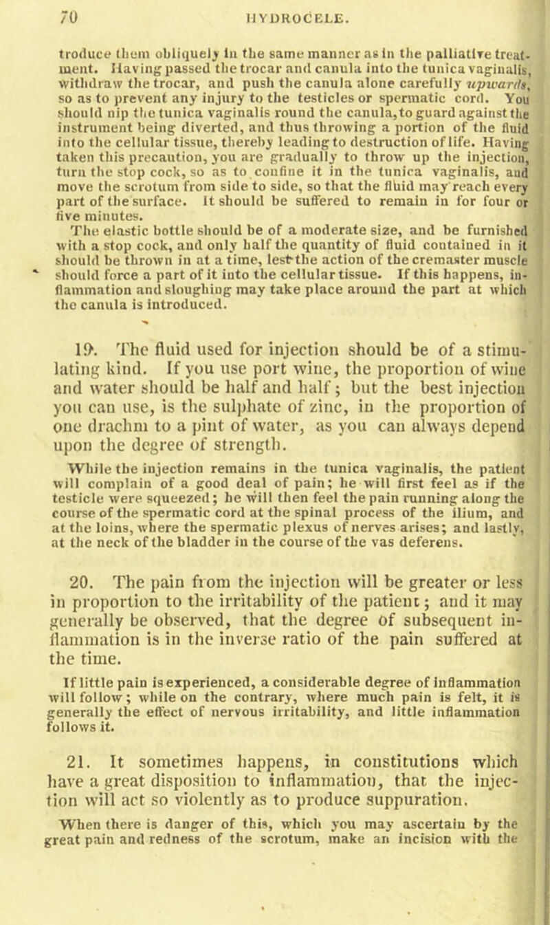 troduce tlium ubliijuel^ lii the same manner as in tiie palliatlTe treat- ment. 1 lavinj; passed the trocar and canula into the tunica vaginalis, witiidraw the trocar, and push the canula alone carefully upwarilt, so as to prevent any injury to the testicles or spermatic cord. You should nip the tunica vaginalis round the canula,to guard against the instrument being diverted, and thus throwing a portion of the fluid into the cellular tissue, thereby leading to destruction of life. Having taken this precaution, you are gradually to throw up the injection, turn the stop cock, so as to coufiiie it in the tunica vaginalis, and move the scrotum from side to side, so that the llhid may reach every part of the surface, it should be suffered to remain in for four or live minutes. The elastic bottle should be of a moderate size, and be furnished with a stop cock, and only half the quantity of fluid contained in it should be thrown in at a time, lest-the action of the cremaster muscle ' should force a part of it into the cellular tissue. If this happens, in- flammation and sloughing may take place around the part at which the canula is introduced. I{>. The fluid used for injection .should be of a stimu- lating kind. If you use port wine, the proportion of wine and water should be half and half; but the best injection you can use, is the sulphate of zinc, in the proportion of one drachm to a pint of water, as you can always depend upon the degree of strength. While the injection remains in the tunica vaginalis, the patient will complain of a good deal of pain; he will first feel as if the testicle were squeezed; he will then feel the pain running along the course of the spermatic cord at the spinal process of the ilium, and at the loins, where the spermatic plexus of nerves arises; and lastly, at the neck of the bladder in the course of the vas deferens. 20. The pain from the injection will be greater or less in proportion to the irritability of the patient; and it may generally be obseiwed, that the degree of subsequent in- flammation is in the inverse ratio of the pain suffered at the time. If little pain is experienced, a considerable degree of inflammation will follow; while on the contrary, where much pain is felt, it is generally the effect of nervous irritability, and little inflammation follows it. 21. It sometimes happens, in constitutions which have a great disposition to inflammation, that the injec- tion will act so violently as to produce suppuration. When there is danger of this, which you may ascertain by the great pain and redness of the scrotum, make an incision with the