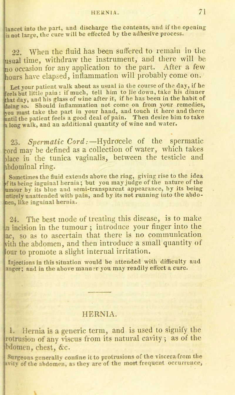 \ancet into the part, and discharge the contents, and if the opening is not large, the cure will be effected bj the adhesive process. 22. When the fluid has been suffered to leinaiii in tlie asual time, withdraw the instrument, aud lliere will be no occasion for any application to the part. After a few liours have elapsed, inflammation will probably come on. Let your patient walk about as usual in the course of the day, if he 'eels but little pain : if much, tell him to lie down, take his dinner iiat day, and his glass of wine after it, if he has been in the habit of loing so. Should inflammation not come on from yonr remedies, rou must take the part in your hand, and touch it here and there intil the patient feels a good deal of pain. Then desire him to take i long walk, and an additional quantity of wine and water. 23. Spermatic Cort/.-—Hydrocele of the spermatic ;ord may be defined as a collection of water, which takes )lace in the tunica vaginalis, between the testicle and ibdominal ring. Sometimes the fluid extends above the ring, giving rise to the idea fits being inguinal hernia; but you may judge of the nature of the amour by its blue and semi-transparent appearance, by its being ntirely unattended with pain, and by its not running into the abdo- nen, like inguinal hernia. 24. The best mode of treating this disease, is to make n incision in the tumour ; introduce your finger into the ac, so a.s to ascertain that there is no communication villi the abdomen, and then introduce a small quantity of our to promote a slight internal irritation. Injections in this situation would be attended with diificulty and anger; and in the above manner you may readily effect a cure. HERNIA. 1. Hernia is a generic term, and is used to signify the rotrusion of any viscus from its natural cavity ; as of the bdomen, chest, &c. Surgeons generally confine it to protrusions of the viscera from the ivitr of the abdomen, as they are of the moat frequent occuiTence, V