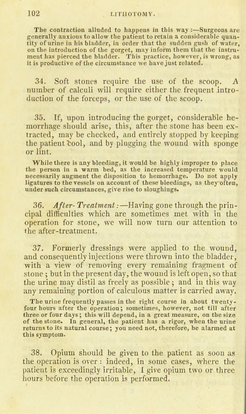 The contraction alluded to happens in this way :—Surgeons are generally anxious to allow the patient to retain a considerable quan- tity of urine in his bladder, in order that the sudden gush of water, on the introduction of the gorget, may inform them that the instru- ment has pierced the bladder. This practice, however, is wrong, as it is productive of the circumstance we have just related. 34. Soft stones require the use of the scoop. A number of calculi will require cither the frequent intro- duction of the forceps, or the use of l,he scoop. 35. If, upon introducing the gorget, considerable he- morrhage should arise, this, after the stone has been ex- tracted, may be checked, and entirely stopped by keeping the patient tool, and by plugging the wound with sponge or lint. While there is any bleeding, it would be highly improper to place the person in a warm bed, as the increased temperature would necessarily augment the disposition to hemorrhage. Do not apply ligatures to the vessels on account of these bleedings, as they often, under such circumstances, give rise to sloughings. 36. After- Treatment:—Having gone through the prin- cipal difficulties which are sometimes met with in the operation for stone, we will now turn our attention to the after-treatment. 37. Formerly dressings were applied to the wound, and consequently injections were thrown into the bladder, with a view of removing every remaining fragment of .stone ; but in the present day, the wound is left open, so that the urine may distil as freely as pos.sible; and in this way any remaining portion of calculous matter is carried away. The urine frequently passes in the right course in about twenty- four hours after the operation; sometimes, however, not till after three or four days; this will depend, in a great measure, on the size of the stone. In general, the patient has a rigor, when the urine returns to its natural course; you need not, therefore, be alarmed at this symptom. 38. Opium should be given to the patient as soon as the operation is over: indeed, in some cases, where the ))atient is e.xceedingly irritable, I give opium two or three iiours before the operation is performed. t