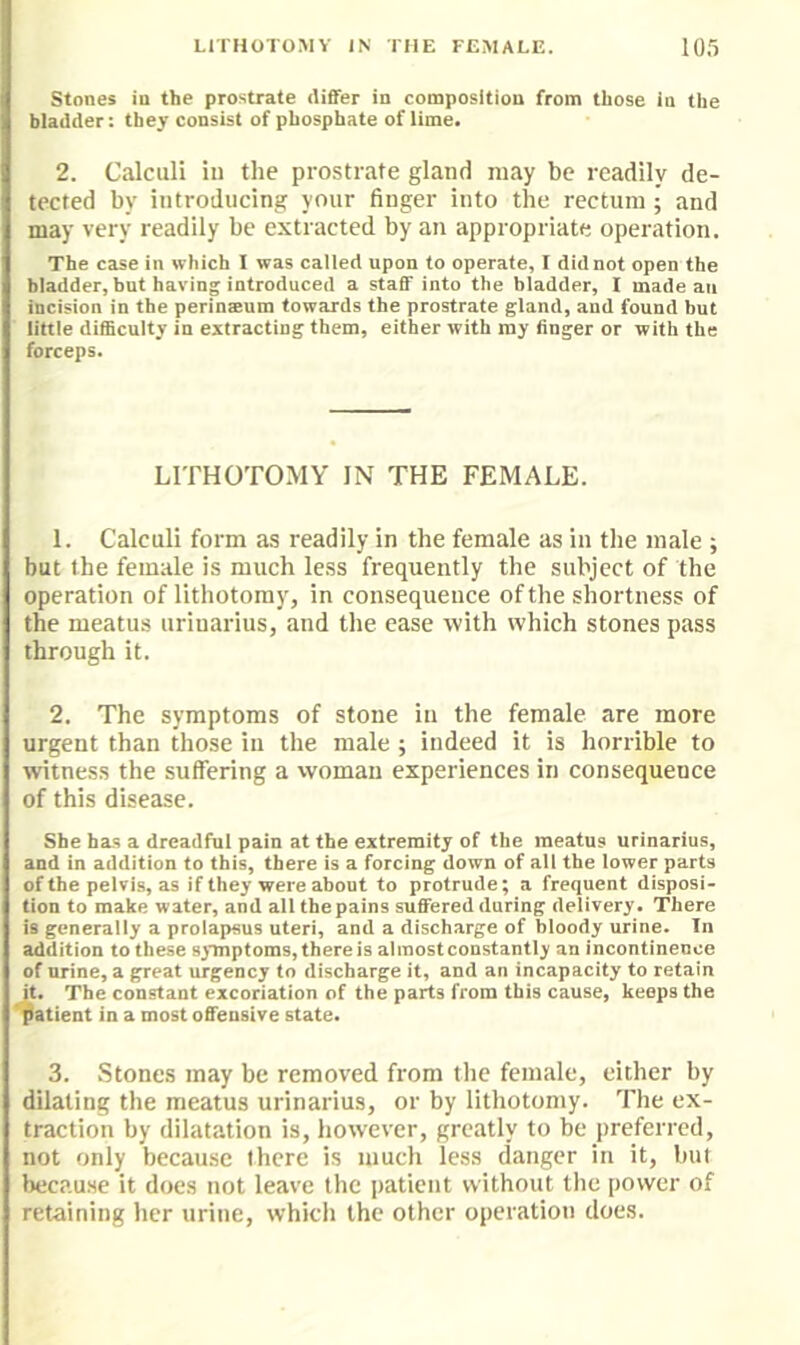 Stones in the prostrate differ in composition from those in the bladder: they consist of phosphate of lime. 2. Calculi in the prostrate gland may be readily de- tected by Introducing your finger into the rectum; and may very readily be extracted by an appropriate operation. The case in which I was called upon to operate, I did not open the bladder, but having introduced a staff into the bladder, I made an incision in the perinseum towards the prostrate gland, and found bnt little difficulty in extracting them, either with ray finger or with the forceps. LITHOTOMY IN THE FEMALE. 1. Calculi form as readily in the female as in the male ; but the female is much less frequently the subject of the operation of lithotomy, in consequence of the shortness of the meatus uriuarius, and the ease with which stones pass through it. 2. The symptoms of stone in the female are more urgent than those in the male; indeed it is horrible to witness the suffering a vvoman experiences in consequence of this disease. She has a dreadful pain at the extremity of the meatus urinarius, and in addition to this, there is a forcing down of all the lower parts of the pelvis, as if they were about to protrude; a frequent disposi- tion to make water, and all the pains suffered during delivery. There is generally a prolapsus uteri, and a discharge of bloody urine. In addition to these symptoms, there is almost constantly an Incontinence of nrine, a great urgency to discharge it, and an incapacity to retain it. The constant excoriation of the parts from this cause, keeps the patient in a most offensive state. 3. Stones may be removed from the female, either by dilating the meatus urinarius, or by lithotomy. The ex- traction by dilatation is, howTver, greatly to be preferred, not only because there is much less danger in it, but because it does not leave the jiatient without the power of retaining her urine, which the other operation does.