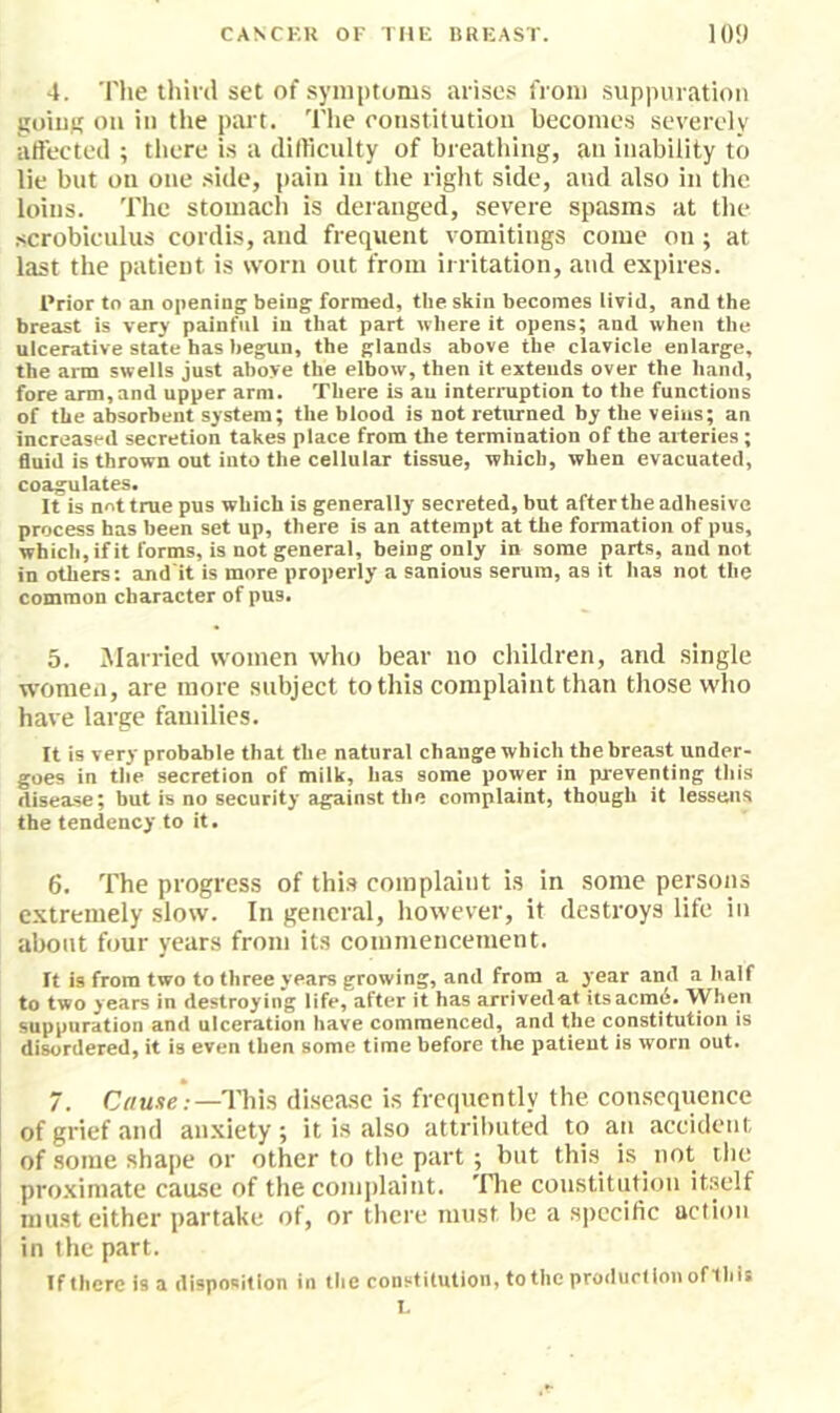 4. The tliird set of symptoms arises from suppuration goiuK oil in the part. The ronstitution becomes severely affected ; there is a difficulty of breathing, an inability to lie but on one side, pain in the right side, and also in the loins. The stomach is deranged, severe spasms at the •scrobiculus cordis, and frequent vomitings come on ; at last the patient is worn out from irritation, and expires. Prior to an opening being formed, the skin becomes livid, and the breast is very painful in that part where it opens; and when the ulcerative state has begun, the glands above the clavicle enlarge, the arm swells just above the elbow, then it extends over the hand, fore arm, and upper arm. There is an interruption to the functions of the absorbent system; the blood is not returned by the veins; an increased secretion takes place from the termination of the arteries; fluid is thrown out into the cellular tissue, which, when evacuated, coagulates. It is not true pus which is generally secreted, but after the adhesive process has been set up, there is an attempt at the formation of pus, whicli, if it forms, is not general, being only in some parts, and not in others; and'it is more properly a sanious serum, as it has not the common character of pus. 5. Married women who bear no children, and single women, are more subject to this complaint than those who have large families. It is very probable that the natural change which the breast under- goes in the secretion of milk, has some povyer in preventing this disease; but is no security against the complaint, though it lessens the tendency to it. 6. The progress of thi.s complaint is in some persons extremely slow. In general, however, it destroys life in ahout four years from its commencement. It is from two to three years growing, and from a year and a half to two years in destroying life, after it has arrived at itsacm6. When suppuration and ulceration have commenced, and the constitution is disordered, it is even then some time before the patient is worn out. 7. This di.seasc is frequently the con.sequenee of grief and anxiety ; it is also attrihuted to an accident of some shape or other to the part; but this^ is not the proximate cause of the complaint, 'flie constitution itself must either partake of, or there must be a specific action in the part. If there is a disposition in the constitution, totiie prodiirlionoflhis