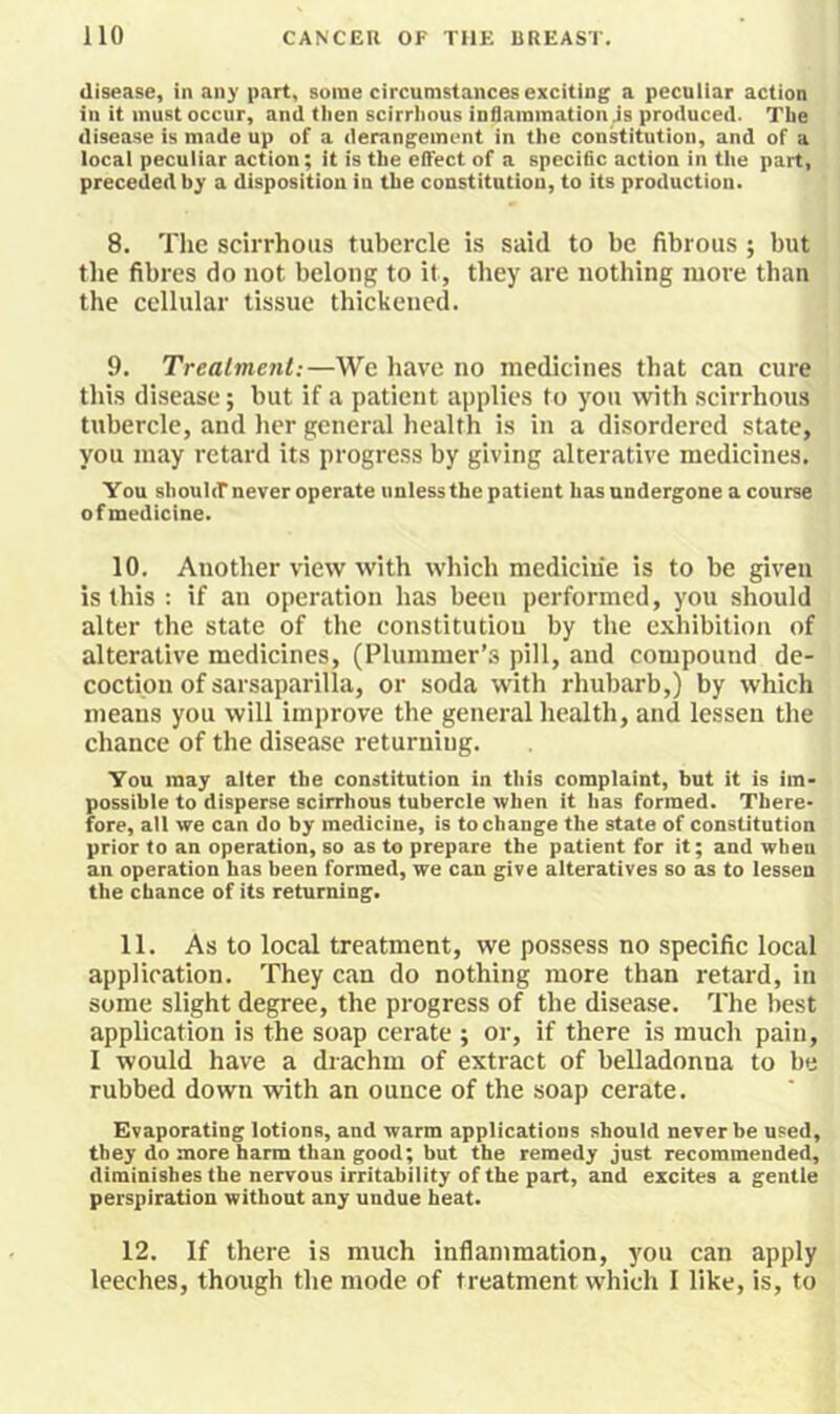 disease, in any part, some circumstances exciting a peculiar action in it must occur, and then scirrhous inSaramation js produced. The disease is made up of a derangement in the constitution, and of a local peculiar action; it is the elTect of a specific action in the part, preceded by a disposition in the constitution, to its production. 8. The scirrhous tubercle is said to be fibrous ; but the fibres do not belong to it, they are nothing more than the cellular tissue thickened. 9. Treatment:—We have no medicines that can cure this disease; but if a patient applies to you with scirrhous tubercle, and her general health is in a disordered state, you may retard its progress by giving alterative medicines. You shouliT never operate unless the patient has undergone a course of medicine. 10. Another view with which medicine is to be given is this : if an operation has been performed, you should alter the state of the constitution by the exhibition of alterative medicines, (Plummer’s pill, and compound de- coction of sarsaparilla, or soda with rhubarb,) by which means you will improve the general health, and lessen the chance of the disease returning. You may alter the constitution in this complaint, but it is im- possible to disperse scirrhous tubercle when it has formed. There- fore, all we can do by medicine, is to change the state of constitution prior to an operation, so as to prepare the patient for it; and when an operation has been formed, we can give alteratives so as to lessen the chance of its returning. 11. As to local treatment, we possess no specific local application. They can do nothing more than retard, in some slight degree, the progress of the disease. The best application is the soap cerate ; or, if there is much pain, I would have a drachm of extract of belladonna to be rubbed down with an ounce of the soap cerate. Evaporating lotions, and warm applications should never be used, they do more harm than good; but the remedy just recommended, diminishes the nervous irritability of the part, and excites a gentle perspiration without any undue heat. 12. If there is much inflammation, you can apply leeches, though the mode of treatment which I like, is, to