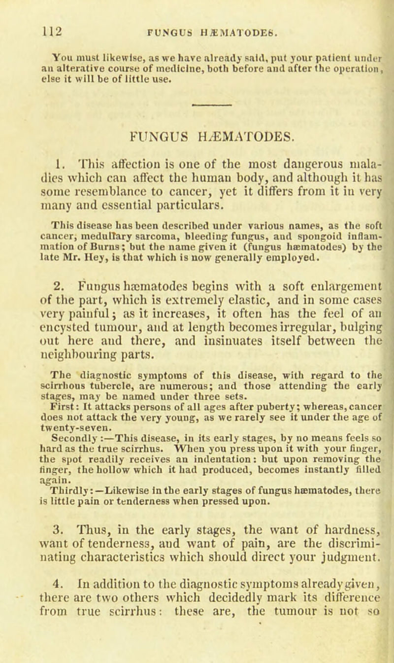 You must likewise, as we have already said, put your patient under ail alterative course of medicine, both before and after the operation, else it will be of little use. FUNGUS H/EMATODES. 1. This affection is one of the most dangerous mala- dies which can affect the human body, and although it has some resemblance to cancer, yet it differs from it in very many and essential particulars. This disease has been described under various names, as the soft , cancer, medulTary sarcoma, bleeding fungus, and spongoid inflam- mation of Burns; but the name given it (fungus haematodes) by the ' late Mr. Hey, is that which is now generally employed. 2. Fungus htcmatodes begins with a soft enlargement of the part, which is extremely elastic, and in some cases ] very painful; as it increases, it often has the feel of an | encysted tumour, and at length becomes irregular, bulging out here and there, and insinuates itself between the 1 neighbouring parts. j The diagnostic symptoms of this disease, with regard to the J scirrhous tubercle, are numerous; and those attending the early j stages, may be named under three sets. I First: It attacks persons of all ages after puberty; whereas,cancer j does not attack the very young, as we rarely see it under the age of f twenty-seven. j Secondly :—This disease, in its early stages, by no means feels so i hard as the true scirrhus. When you press upon it with your finger, ' the spot readily receives an indentation: but upon removing the finger, the hollow which it had produced, becomes instantly filled again. ThirdlyLikewise in the early stages of fungus hsematodes, there is little pain or tenderness when pressed upon. 3. Thus, ill the early stages, the want of hardness, want of tenderness, and want of pain, are the discrimi- nating characteristics which should direct your judgment. 4. In addition to the dhagnostic symptoms already given, there are two others which decidedly mark its difference from true scirrhus: these are, the tumour is not so