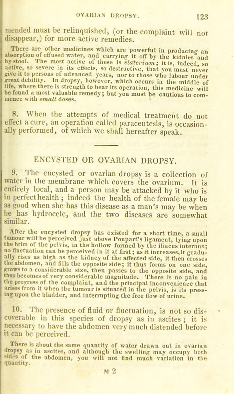 OVAUIAN UROPSY. i2:i uiended must be relinquished, (or the complaint will not disappear,) for more active remedies. There are other medicines which are powerful in producing an abson>tion of eifused water, and carrying it off by the kidnies and bystooi. The most active of these is elateritim; it is, indeed so active, so severe in its eBects, so destructive, that you must never give It to persons of advanced years, nor to tliose who iabour under great debility. In dropsy, however, which occurs in the middle of life, where there is strength to bear its operation, this medicine wilt be found a most valuable remedy; but you must he cautious to com- mence with small doses. 8. When the attempts of medical treatment do not effect a cure, an operation called paracentesis, is occasion- ally performed, of tvhich we shall hereafter speak. ENCYSTED OR OVARIAN DROPSY. 9. The encysted or ovarian dropsy is a collection of water in the membrane which covers the ovarium. It is entirely local, and a person may be attacked by it who is in perfect health ; indeed the health of the female may be as good when she has this disease as a man’s may be when he has hydrocele, and the two diseases are somewhat similar. After the encysted dropsy has existed for a short time, a small tumour will be perceived just above Poupart’s ligament, lying upon the brim of the pelvis, in the hollow formed by the lliacus internus; no fluctuation can be perceived in it at first; as it increases,it gradu- as high as the kidney of the affected side, it then crosses the abdomen, and fills the opposite side; it thus forms on one side, grows to a considerable size, then passes to the opposite side, and thus becomes of very considerable magnitude. There is no pain in the progress of the complaint, and the principal inconvenience that arises from it when the tumour is situated in the pelvis, is its press- ing upon the bladder, and interrupting the free flow of urine. 10. ’lYie presence of fluid or fluctuation, is not so dis- coverable in this species of drop.sy as in ascites ; it i.s nece.ssary to have tlic abdomen very much distended before it can be perceived. There is about the same quantity of water drawn out in ovarian dropsy as in ascites, and although (he swelling may occupy both sides of the abdomen, you will not find much variation in the quantity.