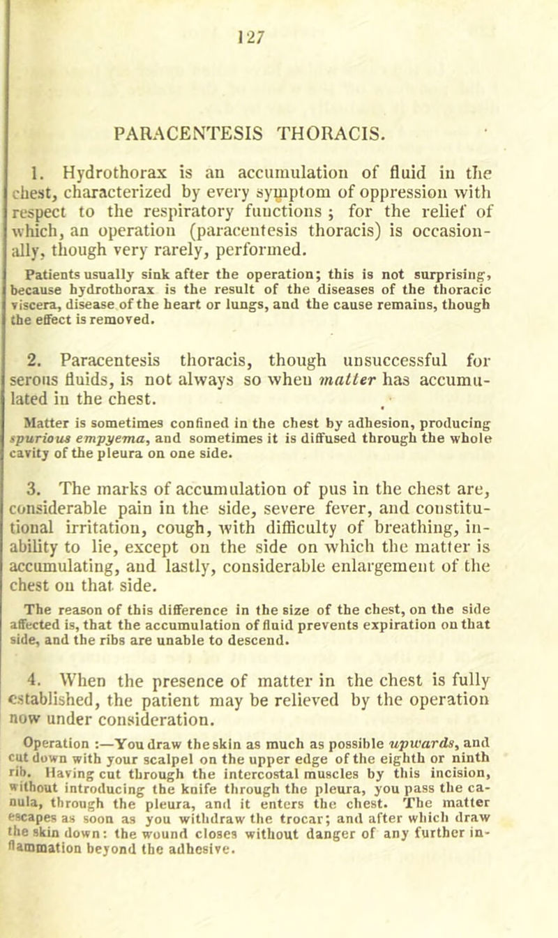 PARACENTESIS THORACIS. 1. Hydrothorax is an accumulation of fluid in the chest, characterized by every syyiptom of oppression with respect to the respiratory functions ; for the relief of which, an operation (paracentesis thoracis) is occasion- ally, though very rarely, performed. Patients usually sink after the operation; this is not surprising, because hydrothorax is the result of the diseases of the thoracic Tiscera, disease of the heart or lungs, and the cause remains, though the effect is removed. 2. Paracentesis thoracis, though unsuccessful for serous fluids, is not always so when matter has accumu- lated in the chest. Matter is sometimes confined in the chest by adhesion, producing apurioua empyema, and sometimes it is diffused through the whole cavity of the pleura on one side. 3. The marks of accumulation of pus in the chest are, considerable pain in the side, severe fever, and constitu- tional irritation, cough, with difficulty of breathing, in- ability to lie, except on the side on which the raatler is accumulating, and lastly, considerable enlargement of the chest on that side. The reason of this difference in the size of the chest, on the side affected is, that the accumulation of fluid prevents expiration on that side, and the ribs are unable to descend. 4. When the presence of matter in the chest is fully established, the patient may be relieved by the operation now under consideration. Operation :—Yon draw the skin as much as possible upwards, and cut down with your scalpel on the upper edge of the eighth or ninth rib. Having cut through the intercostal muscles by this incision, without introducing the knife through the pleura, you pass the ca- nula, through the pleura, and it enters the chest. The matter escapes as soon as you withdraw the trocar; and after which draw the skin down: the wound closes without danger of any further in- flammation beyond the adhesive.