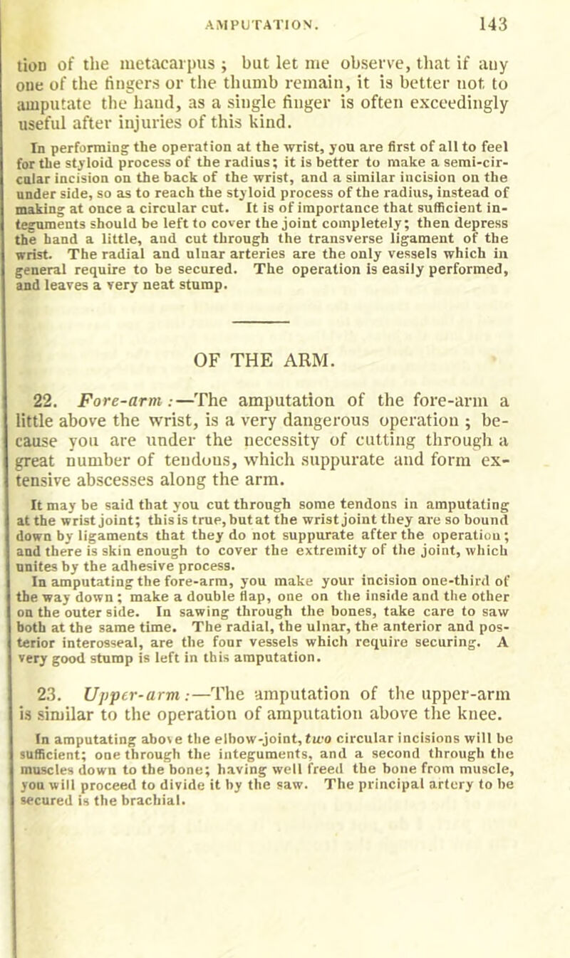 tion of the metacarpus ; but let me observe, that if auy one of the fingers or the thumb remain, it is better not to luuputate tlie hand, as a single finger is often exceedingly useful after injuries of this kind. In performing the operation at the wrist, you are first of all to feel for the styloid process of the radius; it is better to make a semi-cir- cnlar incision on the back of the wrist, and a similar incision on the under side, so as to reach the styloid process of the radius, instead of making at once a circular cut. It is of importance that sufficient in- teguments should be left to cover the joint completely; then depress the hand a little, and cut through the transverse ligament of the wrist. The radial and ulnar arteries are the only vessels which in general require to be secured. The operation is easily performed, and leaves a very neat stump. OF THE ARM. 22. Fore-arm:—The amputation of the fore-arm a little above the wrist, is a very dangerous operation ; be- cause you are under the necessity of cutting through a great number of tendons, which suppurate and form ex- tensive abscesses along the arm. It may be said that you cut through some tendons in amputating at the wrist joint; this is true, but at the wrist joint they are so bound down by ligaments that they do not suppmrate after the operation; and there is skin enough to cover the extremity of the joint, which unites by the adhesive process. In amputating the fore-arm, you make your incision one-third of the way down ; make a double flap, one on the inside and the other on the outer side. In sawing through the bones, take care to saw both at the same time. The radial, the ulnar, the anterior and pos- terior interosseal, are the four vessels which require securing. A very good stump is left in this amputation. 23. Upper-arm:—The amputation of the upper-arm is similar to the operation of amputation above the knee. In amputating above the elbow-joint, two circular incisions will he sufficient; one through the integuments, and a second through the muscles down to the bone; having well freed the bone from muscle, you will proceed to divide it by the saw. The principal artery to be secured is the brachial.