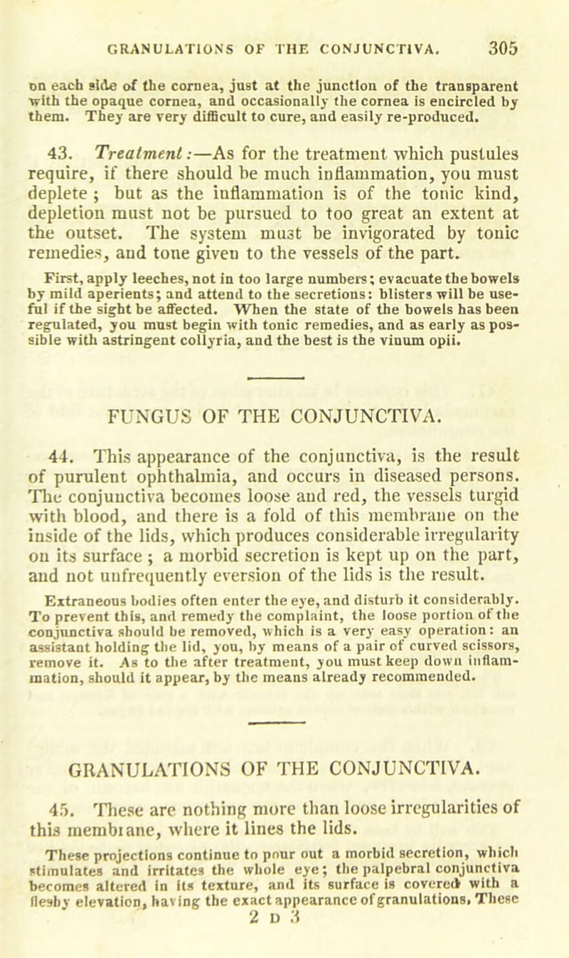 on each side of the cornea, jast at the junction of the transparent with the opaque cornea, and occasionally the cornea is encircled by them. They are very difScult to cure, and easily re-produced. 43. Treatment:—As for the treatment which pustules require, if there should he much inflammation, you must deplete ; but as the iuflammation is of the tonic kind, depletion must not be pursued to too great an extent at the outset. The system must be invigorated by tonic remedies, and tone given to the vessels of the part. First, apply leeches, not in too large numbers; evacuate the bowels by mild aperients; and attend to the secretions: blisters will be use- ful if the sight be affected. When the state of the bowels has been regulated, you must begin with tonic remedies, and as early as pos- sible with astringent collyria, and the best is the vinum opii. FUNGUS OF THE CONJUNCTIVA. 44. This appearance of the conjunctiva, is the result of purulent ophthalmia, and occurs in diseased persons. 'Flic conjunctiva becomes loose and red, the vessels turgid with blood, and there is a fold of this membrane on the inside of the lids, which produces considerable irregularity on its surface ; a morbid secretion is kept up on the part, aud not uufrequently eversion of the lids is the result. Extraneous bodies often enter the eye, and disturb it considerably. To prevent this, and remedy the complaint, the loose portion ot the conjunctiva should be removed, which is a very easy operation: an assistant holding the lid, you, by means of a pair of curved scissors, remove it. As to the after treatment, you must keep down inflam- mation, should it appear, by the means already recommended. GRANULATIONS OF THE CONJUNCTIVA. 4.5. 'Fliese arc nothing more than loose irregularities of this inembiaue, where it lines the lids. These projections continue to pour out a morbid secretion, which stimulates and irritates the whole eye; the palpebral conjunctiva becomes altered In its texture, and its surface is covereik with a fleshy elevation, having the exact appearance of granulations, These 2 u 3