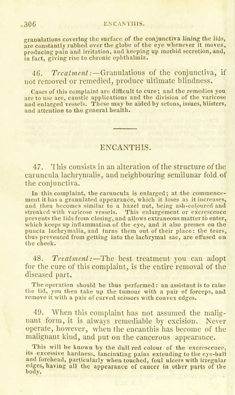 granulations covering the surface of the conjunctiva lining the lids, are constantly rubbed over the globe of the eye whenever it moves, producing pain and irritation, and keeping up morbid secretion, and, in fact, giving rise to chronic ophthalmia. 46. Treatment:—Granulations of the conjunctiva, if not I’cnioved or remedied, produce ultimate blindness. Cases of this compiaint are difficuit to cure; and the remedies you are to use are, caustic applications and the division of the varicose and enlarged vessels. These may be aided by setons, issues, blisters, and attention to the general health. ENCANTHIS. 47. '1 his consists in an alteration of the structure of the caruncula lachrynialis, and neighbouring semilunar fold of tlie conjunctiva. In this complaint, the caruncula is enlarged; at the commence- ment it has a granulated appearance, which it loses as it increases, and then becomes similar to a hazel nut, being ash-coloured and streaked with varicose vessels. This enlargement or excrescence prevents the lids from closing, and allows extraneous matter to enter, which keeps up indainmation of the eye, and it also presses on the puncta lachrymalia, and turns them out of their place: the tears, thus prevented from getting into the lachrymal sac, are effused ou the cheek. 48. Treatment:—The best treatment you cau adopt for the cure of this complaint, is the entire removal of the diseased part. The operation should he thus performed: an assistant is to raise the lid, you then take up the tumour with a pair of forceps, and remove it witli a pair of curved scissors with convex edges. 4*). When this complaint has not assumed the malig- nant form, it is always remediable by excision. Never operate, however, when the encanthis has become of the malignant kind, and put on the cancerous appearance. This will be known by the dull red colour of the excrescence, its excessive hardness, lancinating pains extending to the eye-ball and lorehead, particularly when touched, foul ulcers with irregular edges, having ail the appearance of cancer in other parts of the body.