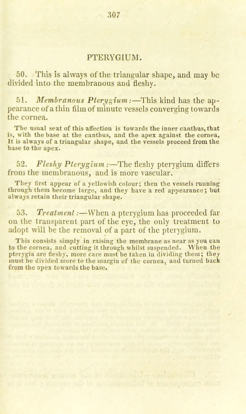 PTERYGIUM, 50. Tills is always of the triangular shape, and may be divided into the membranous and fleshy. 51. Membranous Pleri/i^iiim:—This kind has the ap- pearance of a thin film of minute vessels converging towards the cornea. The usual seat of this afifection is towards the inner canthas,that is, with the base at the canthus, and the apex against the cornea. It is always of a triangular shape, and the vessels proceed from the base to the apex. 52. Fleshy Pterygium:—The fleshy pterygium differs from the membranous, and is more vascular. They first appear of a yellowish colour; then the vessels running throngh them become large, and they have a red appearance; but always retain their triangular shape. 53. Treatment:—When a pterygium has proceeded far on the transparent part of the eye, the only treatment to adopt will be the removal of a part of the pterygium. This consists simply in raising the membrane as near as you can to the cornea, and cutting it through whilst suspended. When the pterygia are fleshy, more care must be taken in dividing them; they must be divided more to the margin of the cornea, and turned back from the apex towards the base.