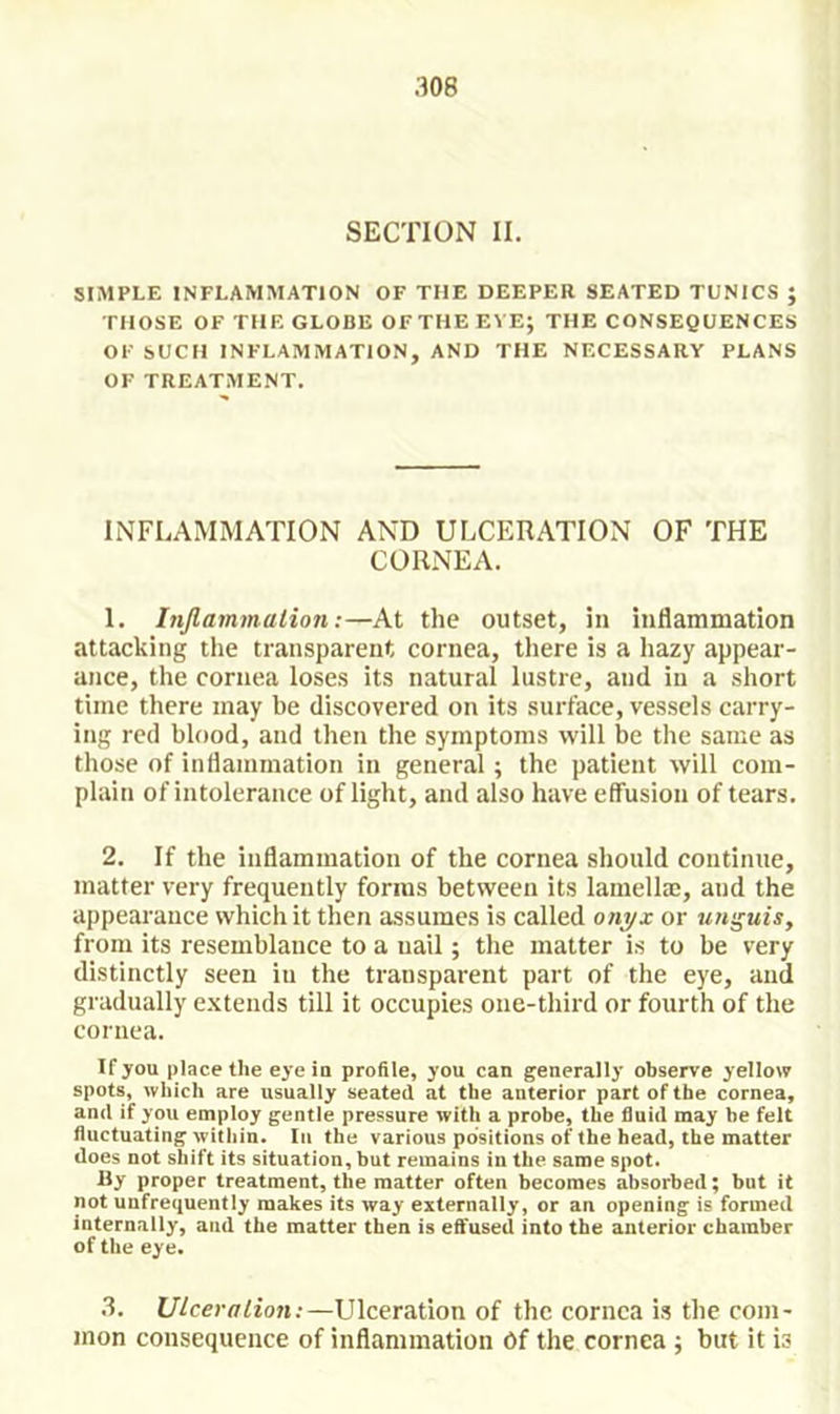 SECTION II. SIMPLE INFLAMMATION OF THE DEEPER SEATED TUNICS ; THOSE OF THE GLOBE OF THE EVE; THE CONSEQUENCES OF SUCH INFLAMMATION, AND THE NECESSARY PLANS OF TREATMENT. INFLAMMATION AND ULCERATION OF THE CORNEA. 1. Injlammalion:—At the outset, in inflammation attacking the transparent cornea, there is a hazy appear- ance, the cornea loses its natural lustre, and in a short time there may be discovered on its surface, vessels carry- ing red blood, and then the symptoms will be the same as those of inflammation in general; the patient will com- plain of intolerance of light, and also have effusion of tears. 2. If the inflammation of the cornea should continue, matter very frequently forms between its lamellm, and the appearance which it then assumes is called onj/x or urr^uis, from its resemblance to a nail; the matter is to be very distinctly seen in the transparent part of the eye, and gradually extends till it occupies one-third or fourth of the cornea. If you place the eye in profile, you can generally observe yellow spots, which are usually seated at the anterior part of the cornea, and if you employ gentle pressure with a probe, the fluid may be felt fluctuating within. In the various positions of the head, the matter does not shift its situation, but remains in the same spot. Hy proper treatment, the matter often becomes absorbed; but it not uufrequently makes its way externally, or an opening is formed internally, and the matter then is effused into the anterior chamber of the eye. 3. Ulceration:—Ulceration of the cornea is the com- mon consequence of inflammation Of the cornea ; but it is