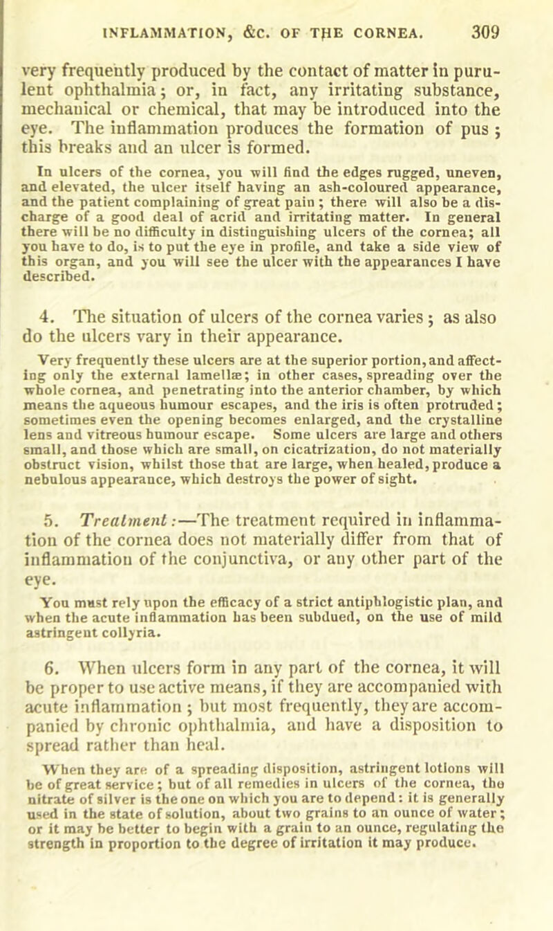 very frequently produced by the contact of matter in puru- lent ophthalmia; or, in fact, any irritating substance, mechanical or chemical, that may be introduced into the eye. The inflammation produces the formation of pus ; this breaks and an ulcer is formed. In ulcers of the cornea, you will find the edges rugged, uneven, and elevated, the ulcer itself having an ash-coloured appearance, and the patient complaining of great pain ; there will also be a dis- charge of a good deal of acrid and irritating matter. In general there will be no difficulty in distinguishing ulcers of the cornea; all you have to do, is to put the eye in profile, and take a side view of this organ, and you will see the ulcer with the appearances I have described. 4. 'file situation of ulcers of the cornea varies ; as also do the ulcers vary in their appearance. Very frequently these ulcers are at the superior portion, and affect- ing only the external lamellae; in other cases, spreading over the whole cornea, and penetrating into the anterior chamber, by which means the aqueous humour escapes, and the iris is often protruded ; sometimes even the opening becomes enlarged, and the crystalline lens and vitreous humour escape. Some ulcers are large and others small, and those which are small, on cicatrization, do not materially obstruct vision, whilst those that are large, when healed, produce a nebulous appearance, which destroys the power of sight. .5. Treatment:—The treatment required in inflamma- tion of the cornea does not materially differ from that of inflammation of the conjunctiva, or any other part of the eye. Yon must rely upon the efficacy of a strict antiphlogistic plan, and when the acute inflammation has been subdued, on the use of mild astringent collyria. 6. When ulccr.s form in any part of the cornea, it will be proper to use active means, if tliey are accompanied with acute inflammation ; but most frequently, they are accom- panied by chronic ophthalmia, and have a disposition to spread ratlier than heal. When they are of a spreading disposition, astringent lotions will be of great service; but of all remedies in ulcers of the cornea, the nitrate of silver is the one on which you are to depend: it is generally used in the state of solution, about two grains to an ounce of water; or it may be better to begin with a grain to an ounce, regulating the strength in proportion to the degree of irritation it may produce.