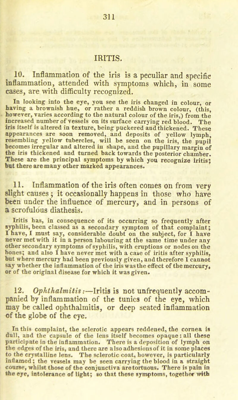 IRITIS. 10. Inflammation of the iris is a peculiar and specific inflammation, attended with symptoms which, in some cases, are with difficulty recognized. In looking info the eye, you see the iris changed in colour, or having a brownish hue, or rather a reddish brown colour, (this, however, varies according to the natural colour of the iris,) from the increased number of vessels on its surface carrying red blood. The iris itself is altered in texture, being puckered and thickened. These appearances are soon removed, and deposits of yellow lymph, resembling yellow tubercles, will be seen on the iris, the pupil becomes irregular and altered in shape, and the pupillary margin of the iris thickened and turned back towards the posterior chamber. These are the principal symptoms by which you recognize iritis; but there are many other marked appearances. 11. Inflammation of the iris often conies on from very slight causes ; it occasionally happens in those who have been under the influence of mercury, and in persons of a scrofulous diathesis. Iritis has, in consequence of its occurring so frequently after syphilis, been classed as a secondary symptom of that complaint; 1 have, I must say, considerable doubt on the subject, for I have never met with it in a person labouring at the same time under any other secondary symptoms of syphilis, with eruptions or nodes on the hones; and also I have never met with a case of iritis after syphilis, but where mercury had been previously given, and therefore I cannot say whether the inflammation of the iris was the effect of tbemercury, or of the original disease for which it was given. 12, Ophthalmitis;—Iritis is not unfrequently accom- panied by inflammation of the tunics of the eye, which may be called ophthalmitis, or deep seated inflammation of the globe of the eye. In this complaint, the sclerotic appears reddened, the cornea is dull, and the capsule of the lens itself becomes opaque:all these participate in the inflammation. There is a deposition of lymph on the edges of the iris, and there are also adhesions of it in some places to the crystalline lens. The sclerotic coat, however, is particularly inflamed; the vessels may be seen carrying the blood in a straight course, whilst those of the conjunctiva aretortuous. There is pain in the eye, intolerance of light; so that these symptoms, together with