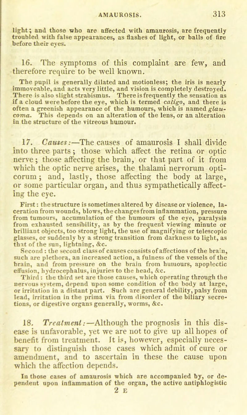 light; and those who are afifected with amanrosis, are freqnentiy troubled with false appearances, as flashes of light, or balls of fire before their eyes. 16. The symptoms of this complaint are few, and therefore require to be well known. The pupil is generally dilated and motionless; the iris is nearly immoveable, and acts very little, and vision is completely destroyed. There is also slight strabismus. There is frequently the sensation as if a cloud were before the eye, which is termed caligo, and there is often a greenish appearance of the humours, which is named glau- coma, This depends on an alteration of the lens, or an alteration in the structure of the vitreous humour. 17. Causes:—The causes of amaurosis I shall divide into three parts; those which affect the retina or optic nerve; those affecting the brain, or that part of it from which the optic nen'C arises, the thalami nervorum opti- corum; and, lastly, those affecting the body at large, or some particular organ, and thus sympathetically affect- ing the eye. First: the structure is sometimes altered by disease or violence, la- ceration from wounds, blows, the changes from inflammation, pressure from tumours, accumulation of the humours of the eye, paralysis from exhausted sensibility, as by the frequent viewing minute or brilliant objects, too strong light, the use of magnifying or telescopic glasses, or suddenly by a strong transition from darkness to light, as that of the sun, lightning, &c. Second : the second class of causes consists of affections of the brain, such are plethora, an increased action, a fulness of the vessels of the brain, and from pressure on the brain from humours, apoplectic effusion, hydrocephalus, injuries to the head, &c. Third; the third set are those causes, which operating through the nervous system, depend upon some condition of the body at large, or irritation in a distant part. Such are general debility, palsy from lead, irritation in the prima via fiom disorder of the biliary secre- tions, or digestive organs generally, worms, &c. 18. Treatment:—Although the prognosis in this dis- ease is unfavorable, yet we arc not to give up all hopes of benefit from treatment. Jt is, however, especially neces- sary to distinguish those cases which admit of cure or amendment, and to ascertain in these the cause upon which the affection depends. In those cases of amaurosis which are accompanied by, or de- pendent upon inflammation of the organ, the active antiphlogistic 2 E