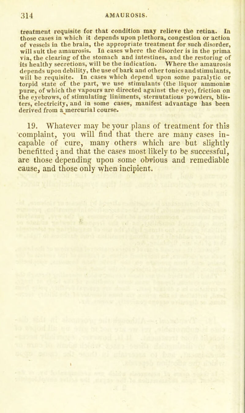 treatment requisite for that condition may relieve the retina. In those cases in which it depends upon plethora, congestion or action of vessels in the brain, the appropriate treatment for such disorder, will suit the amaurosis. In cases where the disorder is in the prima via, the clearing of the stomach and intestines, and the restoring of its healthy secretions, will be the indication. Where the amaurosis depends upon debility, the use of bark and other tonics and stimulants, will be requisite. In cases which depend upon some paralytic or torpid state of the part, we use stimulants (the liquor ammonise purse, of which the vapours are directed against the eye), friction on the eyebrows, of stimulating liniments, sternutations powders, blis- ters, electricity, and in some cases, manifest advantage has been derived from a^mercurial course. 19. Whatever may be your plaus of treatment for this complaint, you will find that there are many cases in- capable of cure, many others which are but slightly benefitted; and that the cases most likely to be successful, are those depending upon some obvious and remediable cause, and those only when incipient.