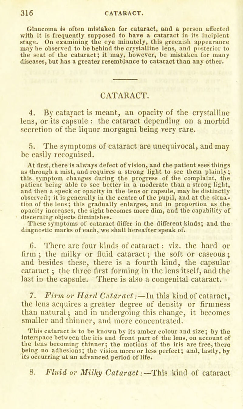 Glaucoma is often mistaken for cataract, and a person affected with it is frequently supposed to have a cataract in its Incipient stage. On examining the eye minutely, this greenish appearance may be observed to be behind the crystalline lens, and posterior to the seat of the cataract; it may, however, be mistaken for many diseases, but has a greater resemblance to cataract than any other. CATARACT. 4. By cataract is meant, an opacity of the crystalline lens, or its capsule : the cataract depending on a morbid secretion of the liquor morgagni being very rare. .6. The symptoms of cataract are unequivocal, and may be easily recognised. At first, there is always defect of vision, and the patient sees things as through a mist, and requires a strong light to see them plainly; this symptom changes during the progress of the complaint, the patient being able to see better in a moderate than a strong light, and then a speck or opacity in the lens or capsule, may be distinctly observed; it is generally in the centre of the pupil, and at the situa- tion of the lens; this gradually enlarges, and in proportion as the opacity increases, the sight becomes more dim, and the capability of discerning objects diminishes. These symptoms of cataract differ in the different kinds; and the diagnostic marks of each, we shall hereafter speak of. 6. There arc four kinds of cataract: viz. the hard or firm ; the milky or fluid cataract; the soft or caseous; and besides these, there is a fourth kind, the capsular cataract; the three first forming in the lens itself, and the last in the capsule. There is also a congenital cataract. 7. Firm or Hard Cataract:—In this kind of cataract, the lens acquires a greater degree of density or firmness than natural; and in undergoing this change, it becomes smaller and thinner, and more coneentrated. This cataract is to be known by its amber colour and size; by the interspace between the iris and front part of the lens, on account of the lens becoming thinner; the motions of the iris are free, there (leing no adhesions; the vision more or less perfect; and, lastly, by its occurring at an advanced period of life. 8. Fluid or Milky Cataract:—This kind of cataract