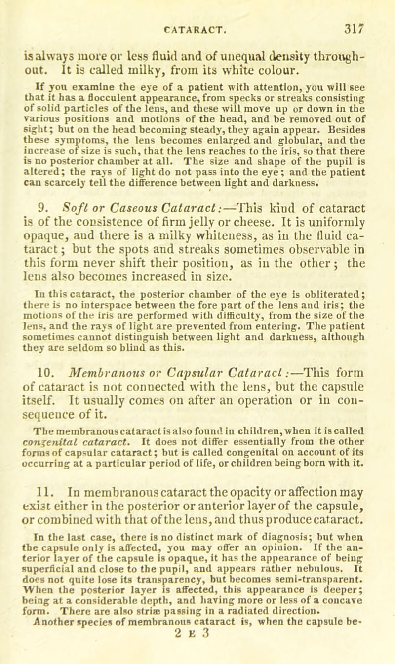 is always more or less fluid and of unequal density through- out. It is called milky, from its white colour. If you examine the eye of a patient with attention, you will see that it has a Succulent appearance, from specks or streaks consisting of solid particles of the lens, and these will move up or down in the various positions and motions of the head, and he removed out of sight; but on the head becoming steady, they again appear. Besides these symptoms, the lens becomes enlarged and globular, and the increase of size is such, that the lens reaches to the iris, so that there is no posterior chamber at all. The size and shape of the pupil is altered; the rays of light do not pass into the eye; and the patient can scarcely tell the difference between light and darkness. 9. Soft or Caseous Cataract;—'Hiis kind of cataract is of the cousistence of firm jelly or cheese. It is uniformly opaque, and there is a milky whiteness, as in the fluid ca- taract ; but the spots and streaks sometimes observable in this form never shift their position, as in the other; the lens also becomes increased in size. In this cataract, the posterior chamber of the eye is obliterated; there is no interspace between the fore part of the lens and iris; the motions of the iris are performed with difficulty, from the size of the lens, and the rays of light are prevented from entering. The patient sometimes cannot distinguish between light and darkness, although they are seldom so blind as this. 10. Membranous or Capsular Cataract;—This form of cataract is not connected with the lens, but the capsule itself. It usually comes on after an operation or in con- sequence of it. The membranous cataract is also found in children, when it is called congenital cataract. It does not differ essentially from the other forms of capsular cataract; but is called congenital on account of its occurring at a particular period of life, or children being born with it. 11. In membranous cataract the opacity or affection may exist either in the posterior or anterior layer of the capsule, or combined with that of the lens, and thus produce cataract. In the last case, there is no distinct mark of diagnosis; but when the capsule only is affected, you may offer an opinion. If the an- terior layer of the capsule is opaque, it has the appearance of being superficial and close to the pupil, and appears rather nebulous. It does not quite lose its transparency, but becomes semi-transparent. When the posterior layer is affected, this appearance is deeper; being at a considerable depth, and having more or less of a concave form. There are also strim passing in a radiated direction. Another species of membranous cataract is, when the capsule be- 2 K 3