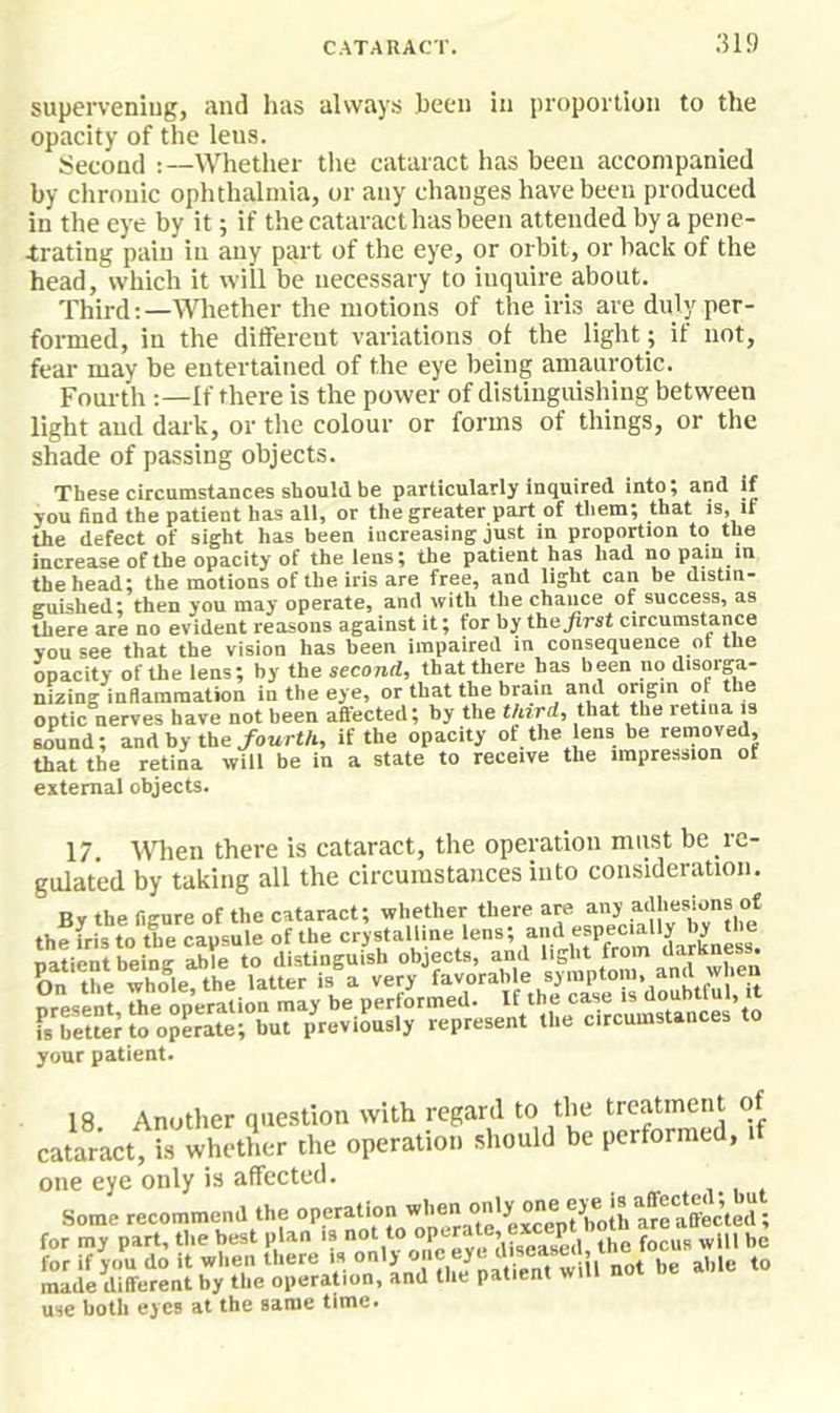 ;5i9 superveniug, and has always been in proportion to the opacity of the lens. Second :—Whether tlie cataract has been accompanied by chronic ophthalmia, or any changes have been produced in the eye by it; if the cataract has been attended by a pene- trating pain in any part of the eye, or orbit, or back of the head, which it will be necessary to inquire about. Third:—Whether the motions of the iris are duly per- formed, in the ditferent variations of the light ; if not, fear may be entertained of the eye being amaurotic. Fourth If there is the power of distinguishing between light and dark, or tlie colour or forms of things, or the shade of passing objects. These circumstances should he particularly inquired into; and if you find the patient has all, or the greater part of them^ that is, if the defect of sight has been increasing just in proportion to the increase of the opacity of the lens; the patient has had no pain in the head; the motions of the iris are free, and light can be distm- euished; then you may operate, and with the chance of success, as there are no evident reasons against it; for by the first circumstance you see that the vision has been impaired in consequence or the opacity of the lens; by the second, that there has been no disorga- niziug inflammation in the eye, or that the hrain and origin of the optic nerves have not been affected; by the third, that the letina is sound; and by the/ourtA, if the opacity of the lens be removed, that the retina will be in a state to receive the impression of external objects. 17. WHien there is cataract, the operation must be re- gulated by taking all the circumstances into consideration. Bv the figure of the cataract; whether there are any adhesions of thefristo the capsule of the crystalline lens; f if your patient. 18 Another question with regard to the treatment of cataract, is whether the operation should be performed, if one eye only is affected. Some recommend the except both are affected; for my part, the best plan is the focus will be for if you do it when there is “'J ° jt?e„t w made different by the operation, and the patient w use both eyes at the same time.