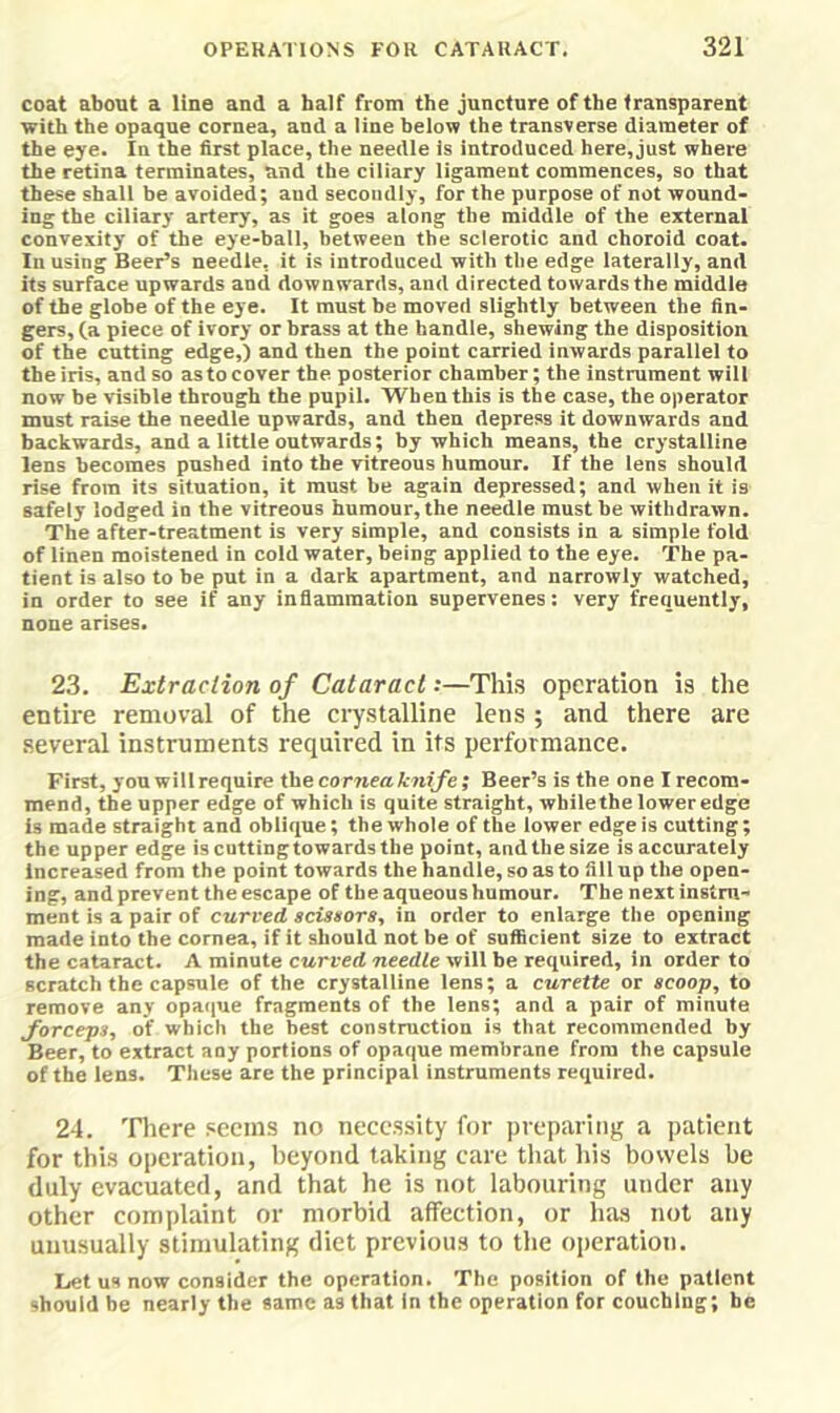 coat about a line and a half from the juncture of the transparent with the opaque cornea, and a line below the transverse diameter of the eye. In the first place, the needle is introduced here, just where the retina terminates, and the ciliary ligament commences, so that these shall be avoided; aud secondly, for the purpose of not wound- ing the ciliary artery, as it goes along the middle of the external convexity of the eye-bail, between the sclerotic and choroid coat. In using Beer’s needle, it is introduced with the edge laterally, and its surface upwards and downwards, and directed towards the middle of the globe of the eye. It must be moved slightly between the fin- gers, (a piece of ivory or brass at the handle, shewing the disposition of the cutting edge,) and then the point carried inwards parallel to the iris, and so as to cover the posterior chamber; the instrument will now be visible through the pupil. When this is the case, the operator must raise the needle upwards, and then depress it downwards and backwards, and a little outwards; by which means, the crystalline lens becomes pushed into the vitreous humour. If the lens should rise from its situation, it must be again depressed; and when it is safely lodged in the vitreous humour, the needle must he withdrawn. The after-treatment is very simple, and consists in a simple fold of linen moistened in cold water, being applied to the eye. The pa- tient is also to be put in a dark apartment, and narrowly watched, in order to see if any inflammation supervenes: very frequently, none arises. 23. Extraction of Cataract:—This operation is the entire removal of the crystalline lens ; and there are several instruments required in its performance. First, you will require the cornea knife; Beer’s is the one I recom- mend, the upper edge of which is quite straight, whilethe lower edge is made straight and oblique; the whole of the lower edge is cutting; the upper edge iscuttingtowardsthe point, and the size is accurately Increased from the point towards the handle, so as to fill up the open- ing, and prevent the escape of the aqueous humour. The next instru- ment is a pair of curved scisaors, in order to enlarge the opening made into the cornea, if it should not be of sufficient size to extract the cataract. A minute curved needle will be required, in order to scratch the capsule of the crystalline lens; a curette or scoop, to remove any opaque fragments of the lens; and a pair of minute forceps, of which the best construction is that recommended by Beer, to extract any portions of opaque membrane from the capsule of the lens. These are the principal instruments required. 24. There .«eems no neces.sity for preparing a patient for this operation, beyond taking care that his bowels be duly evacuated, and that he is not labouring under any other complaint or morbid affection, or has not any unusually stimulating diet previous to the operation. Let us now consider the operation. The position of the patient should be nearly the same as that in the operation for couching; be