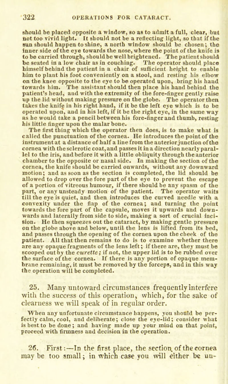 should be placed opposite a window, so as to admit a full, clear, hut not too vivid light. It should not be a reflecting light, so that if the sun should happen to shine, a north window should be chosen; the inner side of the e>'e towards the nose, where the point of the knife is to be carried through, should be well brightened. The patient should he seated in a low chair as in couching. The operator should place himself behind the patient in a chair of suflicient height to enable him to plant his foot conveniently on a stool, and resting his elbow on the knee opposite to the eye to be operated upon, bring his hand towards him. The assistant should then place bis hand behind the patient’s head, and with the extremity of the fore-finger gently raise up the lid without making pressure on the globe. The operator then t^es the knife in his right hand, if it be the left eye which is to be operated upon, and in his left, if it be the right eye, in the same way as he would take a pencil between his fore-finger and thumb, resting his little finger upon the malar bone. The first thing which the operator then does, is to make what is called the punctuation of the cornea. He introduces the point of the instrument at a distance of half a line from the anterior junction of the cornea with the sclerotic coat, and passes it in a direction nearly paral- lel to the iris, and before it with a little obliquity through the anterior chamber to the opposite or nasal side. In making the section of the cornea, the knife should be carried onwards, without any downward motion; and as soon as the section is completed, the lid should be allowed to drop over the fore part of the eye to prevent the escape of a portion of vitreous humour, if there should be any spasm of the part, or any unsteady motion of the patient. The operator waits till the eye is quiet, and then introduces the curved needle with a convexity under the flap of the cornea; and turning the point towards the fore part of the capsule, moves it upwards and down- wards and laterally from side to side, making a sort of crucial inci- sion. He then squeezes out the cataract, by making gentle pressure on the globe above and below, until the lens is lifted from its bed, and passes through tlie opening of the cornea upon the cheek of the patient. All that then remains to do is to examine whether there are any opaque fragments of the lens left; if there are, they must be scooped out by the curette; if not, the upper lid is to be rubbed over the surface of the cornea. If there is any portion of opaque mem- brane remaining, it must be removed by the forceps, and in this way the operation will be completed. 25. Many untoward circumstances frequently interfere with the success of this operation, which, for the sake of clearness we will speak of in regular order. When any unfortunate circumstance happens, you should be per- fectly calm, cool, and deliberate; close the eye-iid; consider what is best to be done; and having made up your mind on that point, proceed with firmness and decision in the operation. 26. First:—In the first place, the section of the cornea may be too small; in which case you will either be un-