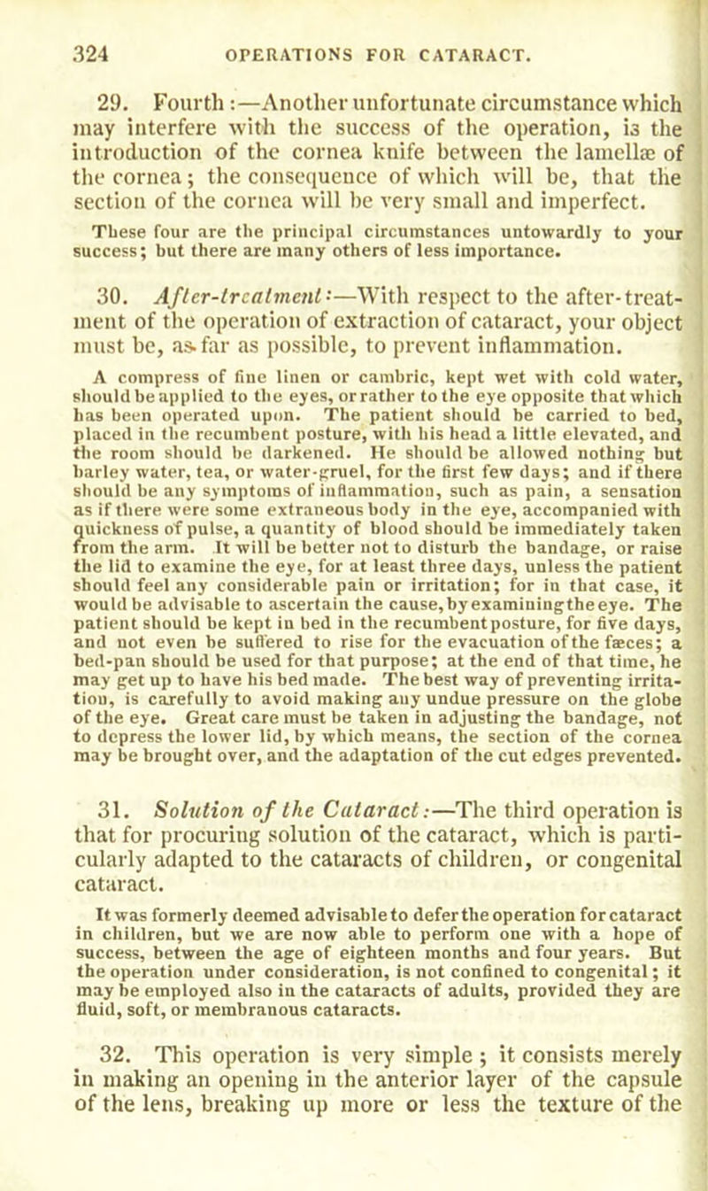 29. Fourth:—Another unfortunate circumstance which | may interfere with tiie success of the operation, is the ] introduction of the cornea knife between the lamellae of i the cornea; the consequence of which wall be, that the i section of the cornea will he very small and imperfect. I These four are the principal circumstances untowardly to your success; hut there are many others of less importance. 30. Afler-lrcatmenl-—With respect to the after-treat- ! ment of the operation of extraction of cataract, your object ! must be, as. far as possible, to prevent inflammation. A compress of fine linen or cambric, kept wet with cold water, should be applied to the eyes, orrather to the eye opposite that which . has been operated upon. The patient should be carried to bed, i placed in the recumbent posture, with his head a little elevated, and 1 the room should he darkened. He should be allowed nothing but •. barley water, tea, or water-pruel, for the first few days; and if there should be any symptoms of inflammation, such as pain, a sensation as if there were some extraneous body in the eye, accompanied with 1 quickness of pulse, a quantity of blood should be immediately taken ' from the arm. It will be better not to disturb the bandage, or raise ' the lid to examine the eye, for at least three days, unless the patient i should feel any considerable pain or irritation; for in that case, it i would be advisable to ascertain the cause,byexaminingtheeye. The patient should be kept in bed in the recumbent posture, for five days, and not even be suffered to rise for the evacuation of the fasces; a bed-pan should be used for that purpose; at the end of that time, he may get up to have his bed made. The best way of preventing irrita- tion, is carefully to avoid making any undue pressure on the globe of the eye. Great care must be taken in adjusting the bandage, not to depress the lower lid, by which means, the section of the cornea may be brought over, and the adaptation of the cut edges prevented. 31. Solution of the Cataract:—The third operation is tliat for procuring solution of the cataract, which is parti- cularly adapted to the cataracts of children, or congenital cataract. It was formerly deemed advisable to defer the operation for cataract in children, but we are now able to perform one with a hope of success, between the age of eighteen months and four years. But the operation under consideration, is not confined to congenital; it may be employed also in the cataracts of adults, provided they are fluid, soft, or membranous cataracts. 32. This operation is very simple ; it consists merely in making an opening in the anterior layer of the capsule of the lens, breaking up more or less the texture of the