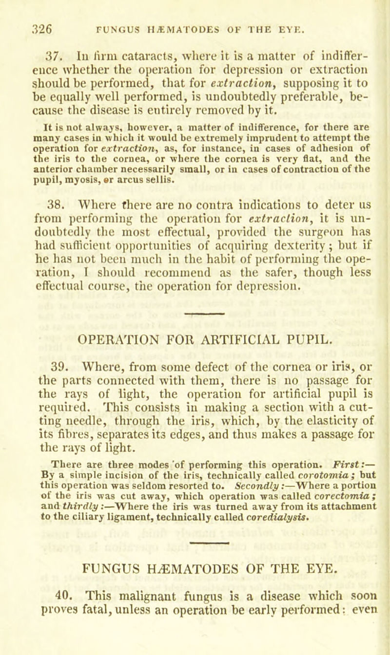 37. In linn cataracts, wlierc it is a matter of indiffer- ence whether the operation for depression or extraction should be performed, that for extraction, supposing it to be equally well performed, is undoubtedly preferable, be- cause the disease is entirely removed by it. It is not always, however, a matter of indifference, for there are many cases in which it would he extremely imprudent to attempt the operation for extraction, as, for instance, in cases of adhesion of the iris to the cornea, or where the cornea is very flat, and the anterior chamber necessarily small, or in cases of contraction of the pupil, myosis, er arcus sellis. 38. Where there are no contra indications to deter us from performing the operation for extraction, it is un- doubtedly the most effectual, provided the surgeon has had sufficient opportunities of acquiring dexterity; but if he has not been much in the habit of performing the ope- ration, 1 should recommend as the safer, though less effectual cour.se, the operation for depression. OPERATION FOR ARTIFICIAL PUPIL. 39. Where, from some defect of the cornea or iris, or the parts connected with them, there is no passage for the rays of light, the operation for artificial pupil is requited. This consists in making a section with a cut- ting needle, through the iris, which, by the elasticity of its fibres, separates its edges, and thus makes a passage for the rays of light. There are three modes 'of performing this operation. First;— By a simple incision of the iris, technically called corotomia ; but this operation was seldom resorted to. Secondly:—Where a portion of the iris was cut away, which operation was called corectomia; and thirdly:—Where the iris was turned away from its attachment to the ciliary ligament, technically called coredialysis. FUNGUS H^MATODES OF THE EYE. 40. This malignant fungus is a disease which soon proves fatal, unless an operation be early performed; even