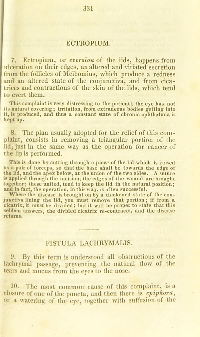 331 ECTROPIUM. 7. Ectropium, or eversion of tlie lids, happens from ulceration on their edges, an altered and vitiated secretion from the follicles of Meibomius, which produce a redness and an altered state of the conjunctiva, and from cica- trices and contractions of the skin of the lids, which tend to evert them. This complaint is very distressing to the patient; the eye lias not I its natural covering; irritation, from extraneous bodies getting into it, is produced, and thus a constant state of chronic ophthalmia is kept up. 8. The plan usually adopted for the relief of this com- plaint, consists in removing a triangular portion of the lid, just in the same way as the operation for cancer of the lip is performed. This is done by cutting through a piece of the lid which is raised by a pair of forceps, so that the base shall be towards the edge of the lid, and the apex below, at the union of the two sides. A suture is applied through the incision, the edges of the wound are brought together; these united, tend to keep the lid in the natural position; and in fact, the operation, in this way, is often successful. Where the disease is brought on by a thickened state of the con- junctiva lining the lid, you must remove that portion; if from a cicatrix, it must be divided; but it will be proper to state that this seldom answers, the divided cicatrix re-contracts, and the disease returns. FISTULA LACHRYiMALIS. 'J. By this term Ls undcrstotid all obstructions of llie lachrymal passage, preventing the natural flow of the tears and mucus from the eyes to the nose. 10. The most common cause of this complaint, is a closure of one of the puncta, and then there is epiphora, or a watering of tlie eye, together with sufTusion of the