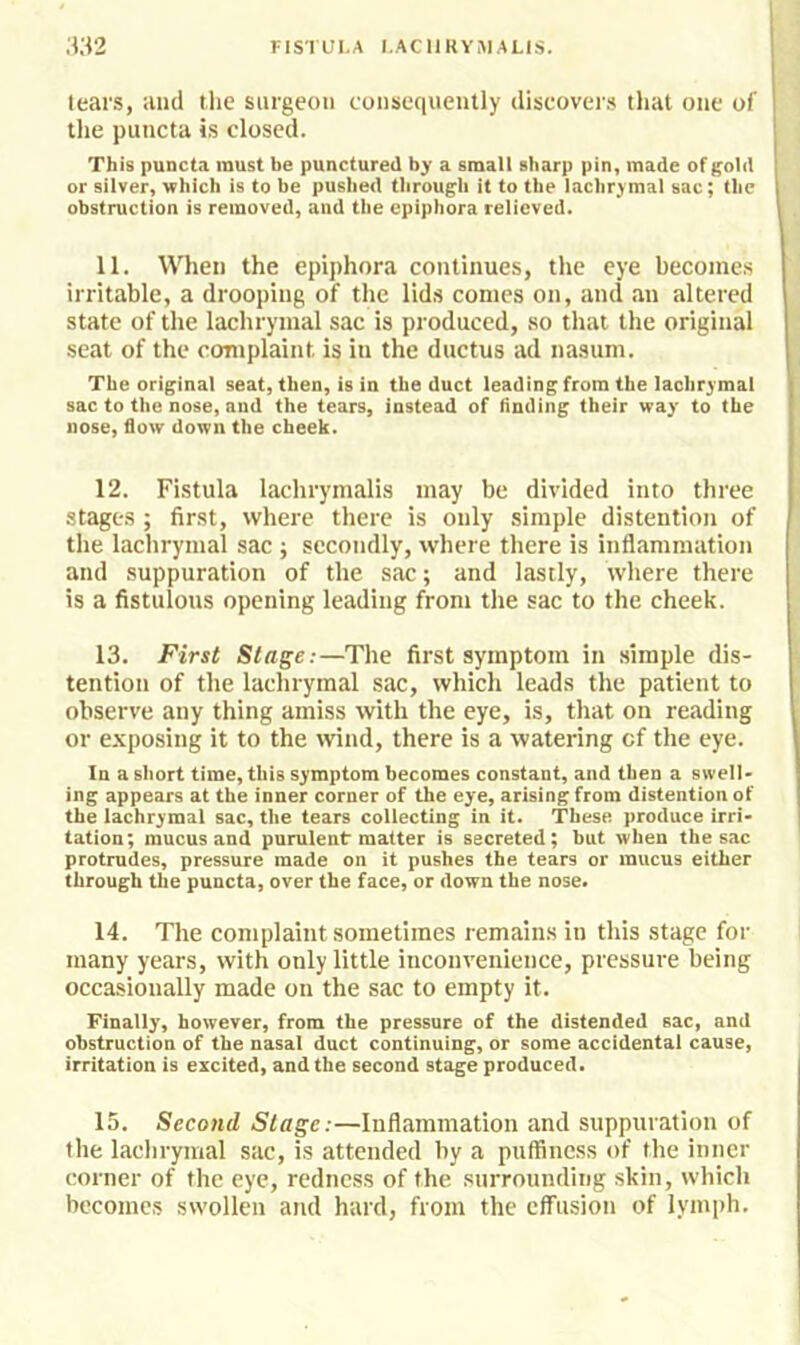 tears, and the surgeon consequently discovers that one of the puncta is closed. This puncta must be punctured by a small sharp pin, made of gold or silver, which is to be pushed through it to the lachrymal sac; the obstruction is removed, and the epiphora relieved. 11. When the epiphora continues, the eye becomes irritable, a drooping of the lids conies on, and an altered state of the lachrymal sac is produced, so that the original seat of the complaint is in the ductus ad nasiim. The original seat, then, is in the duct leading from the lachrymal sac to the nose, and the tears, instead of linding their way to the nose, flow down the cheek. 12. Fistula lachrymalis may be divided into three stages ; first, where there is only simple distention of the lachrymal sac ; secondly, where there is inflammation and suppuration of the sac; and lastly, where there is a fistulous opening leading from the sac to the cheek. 13. First Stage:—The first symptom in simple dis- tention of the lachrymal sac, which leads the patient to observe any thing amiss with the eye, is, that on reading or exposing it to the wind, there is a watering cf the eye. In a short time, this symptom becomes constant, and then a swell- ing appears at the inner corner of the eye, arising from distention of the lachrymal sac, the tears collecting in it. These produce irri- tation; mucus and purulent matter is secreted; but when the sac protrudes, pressure made on it pushes the tears or mucus either through the puncta, over the face, or down the nose, 14. The complaint sometimes remains in this stage for many years, with only little inconvenience, pressure being occasionally made on the sac to empty it. Finally, however, from the pressure of the distended sac, and obstruction of the nasal duct continuing, or some accidental cause, irritation is excited, and the second stage produced, 15. Second Stage:—Inflammation and suppuration of the lachrymal sac, is attended by a puffiness of the inner corner of the eye, redness of the surrounding skin, which becomes swollen and hard, from the effusion of lymph.
