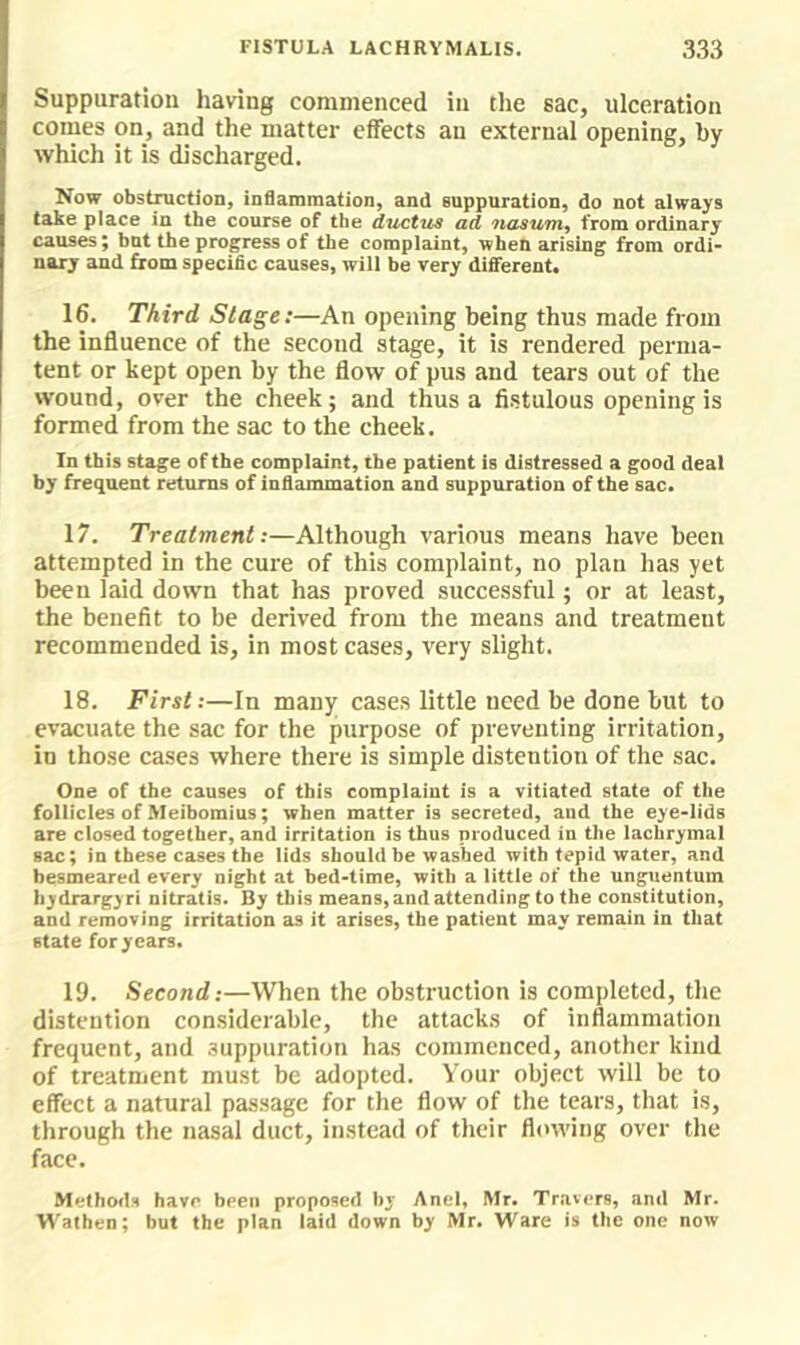 FISTULA LACHRYMAHS. 333 Suppuration having commenced in the sac, ulceration comes on, and the matter effects an external opening, by which it is discharged. Now obstractioD, inflammation, and suppuration, do not always take place in the course of the ductus ad nasum^ from ordinary causes; bat the progress of the complaint, when arising from ordi- nary and from specific causes, will be very different. 16. Third Stage:—An opening being thus made from the influence of the second stage, it is rendered perma- tent or kept open by the flow of pus and tears out of the wound, over the cheek; and thus a fistulous opening is formed from the sac to the cheek. In this stage of the complaint, the patient is distressed a good deal by frequent returns of inflanunation and suppuration of the sac. 17. Treatment:—Although various means have been attempted in the cure of this complaint, no plan has yet been laid down that has proved successful; or at least, the benefit to be derived from the means and treatment recommended is, in most cases, very slight. 18. First:—In many cases little need be done but to evacuate the sac for the purpose of preventing irritation, in those cases where there is simple distention of the sac. One of the causes of this complaint is a vitiated state of the follicles of Meibomius; when matter is secreted, and the eye-lids are closed together, and irritation is thus produced in the lachrymal sac; in these cases the lids should be washed with tepid water, and besmeared every night at bed-time, with a little of the unguentum hydrargyri nitratis. By this means, and attending to the constitution, and removing irritation as it arises, the patient may remain in that state for years. 19. Second:—When the obstruction is completed, the distention considerable, the attacks of inflammation frequent, and suppuration has commenced, another kind of treatment must be adopted. Your object will be to effect a natural passage for the flow of the tears, that is, through the nasal duct, instead of their flowing over the face. Methods havr been proposed And, Mr. Travers, and Mr. Walhen; but the plan laid down by Mr. Ware is tlie one now